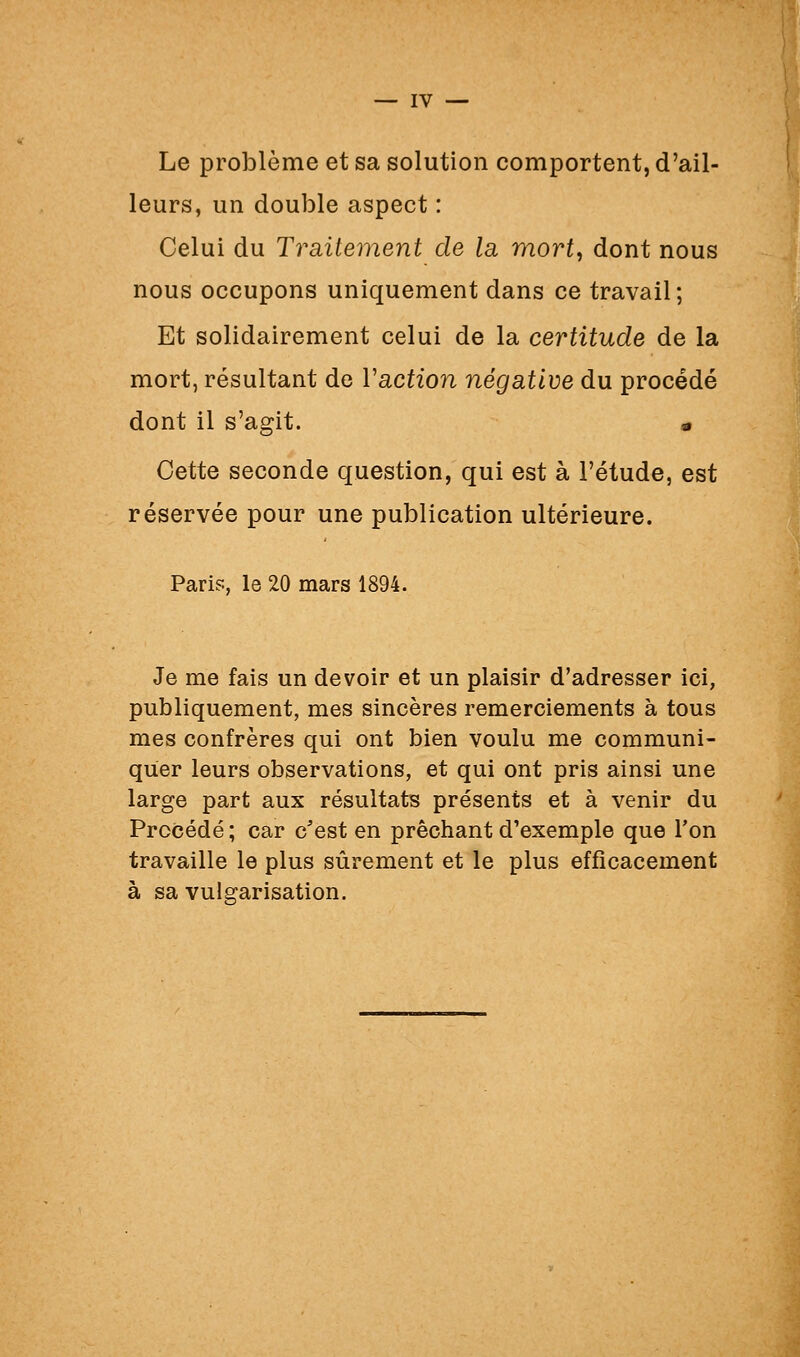 Le problème et sa solution comportent, d'ail- leurs, un double aspect : Celui du Traitement de la mort, dont nous nous occupons uniquement dans ce travail; Et solidairement celui de la certitude de la mort, résultant de Vaction négative du procédé dont il s'agit. « Cette seconde question, qui est à l'étude, est réservée pour une publication ultérieure. Paris, le 20 mars 1894. Je me fais un devoir et un plaisir d'adresser ici, publiquement, mes sincères remerciements à tous mes confrères qui ont bien voulu me communi- quer leurs observations, et qui ont pris ainsi une large part aux résultats présents et à venir du Procédé; car c'est en prêchant d'exemple que Ton travaille le plus sûrement et le plus efficacement à sa vulgarisation.