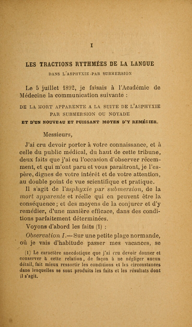 LES TRACTIONS RYTHMÉES DE LA LANGUE DANS l'asphyxie PAR SUBMERSION Le 5 juillet 1892, je faisais à rAcadémie de Médecine la communication suivante : DE LA MORT APPARENTE A LA SUITE DE L'ASPHYXIE PAR SUBMERSION OU NOYADE ET D'UN NOUVE&U ET PUISSANT MOYEN D'Y REMÉDIER. Messieurs, J'ai cru devoir porter à votre connaissance, et à celle du public médical, du haut de cette tribune, deux faits que j'ai eu l'occasion d'observer récem- ment, et qui m'ont paru et vous paraîtront, je l'es- père, dignes de votre intérêt et de votre attention, au double point de vue scientifique et pratique. Il s'agit de Vasphyxie par submersion, de la mort apparente et réelle qui en peuvent être la conséquence; et des moyens de la conjurer et d'y remédier, d'une manière efficace, dans des condi- tions parfaitement déterminées. Voyons d'abord les faits (1) : Observation I.— Sur une petite plage normande, où je vais d'habitude passer mes vacances, se (1) Le caractère anecdotique que j'ai cru devoir donner et conserver à cette relation, de façon à ne négliger aucun détail, fait mieux ressortir les conditions et les circonstances dans lesquelles se sont produits les faits et les résultats dont il s'agit.