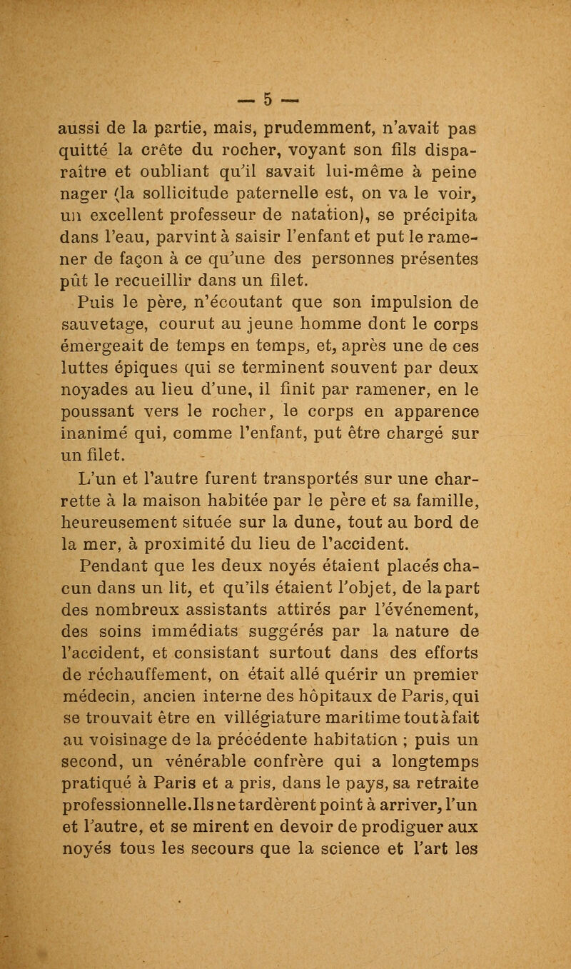 aussi de la partie, mais, prudemment, n'avait pas quitté la crête du rocher, voyant son fils dispa- raître et oubliant qu'il savait lui-même à peine nager (la sollicitude paternelle est, on va le voir, un excellent professeur de natation), se précipita dans l'eau, parvint à saisir l'enfant et put le rame- ner de façon à ce qu^une des personnes présentes pût le recueillir dans un filet. Puis le père, n'écoutant que son impulsion de sauvetage, courut au jeune homme dont le corps émergeait de temps en temps, et, après une de ces luttes épiques qui se terminent souvent par deux noyades au lieu d'une, il finit par ramener, en le poussant vers le rocher, le corps en apparence inanimé qui, comme l'enfant, put être chargé sur un filet. L'un et l'autre furent transportés sur une char- rette à la maison habitée par le père et sa famille, heureusement située sur la dune, tout au bord de la mer, à proximité du lieu de l'accident. Pendant que les deux noyés étaient placés cha- cun dans un lit, et qu'ils étaient l'objet, de la part des nombreux assistants attirés par l'événement, des soins immédiats suggérés par la nature de l'accident, et consistant surtout dans des efforts de réchauffement, on était allé quérir un premier médecin, ancien interne des hôpitaux de Paris, qui se trouvait être en villégiature maritime tout à fait au voisinage de la précédente habitation ; puis un second, un vénérable confrère qui a longtemps pratiqué à Paris et a pris, dans le pays, sa retraite professionnelle.Ils ne tardèrent point à arriver, l'un et l'autre, et se mirent en devoir de prodiguer aux noyés tous les secours que la science et l'art les