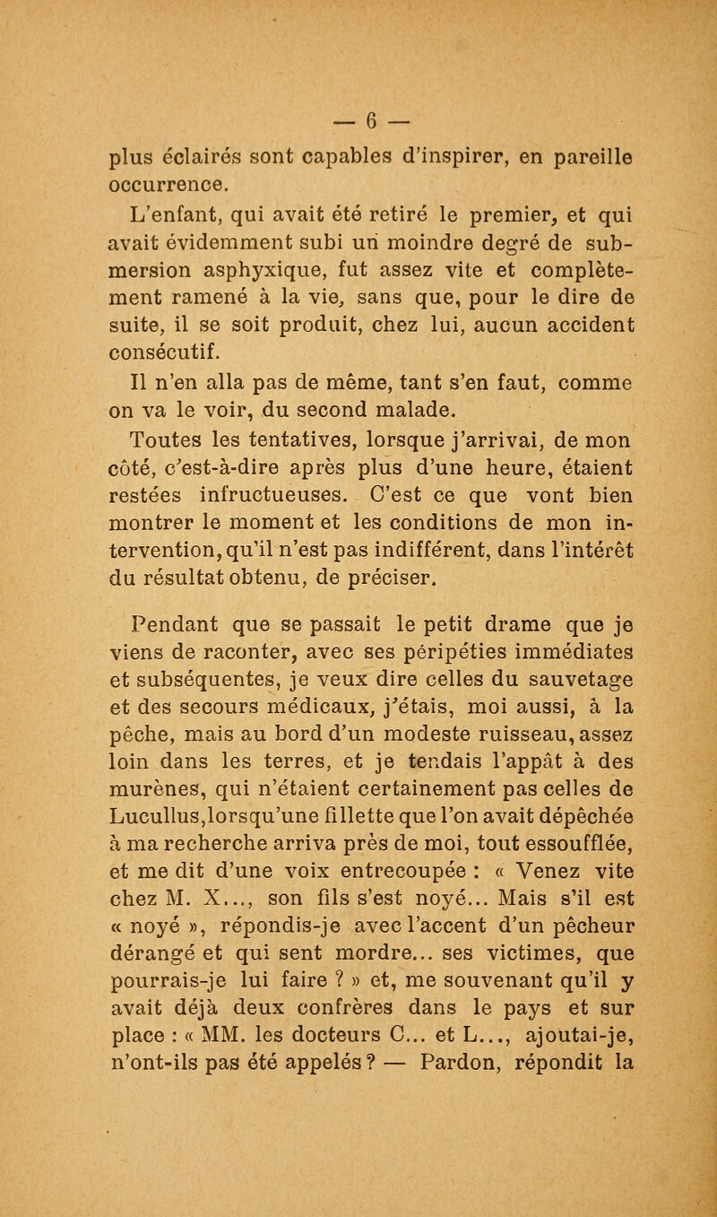 plus éclairés sont capables d'inspirer, en pareille occurrence. L'enfant, qui avait été retiré le premier, et qui avait évidemment subi un moindre degré de sub- mersion asphyxique, fut assez vite et complète- ment ramené à la vie, sans que, pour le dire de suite, il se soit produit, chez lui, aucun accident consécutif. Il n'en alla pas de même, tant s'en faut, comme on va le voir, du second malade. Toutes les tentatives, lorsque j'arrivai, de mon côté, c'est-à-dire après plus d'une heure, étaient restées infructueuses. C'est ce que vont bien montrer le moment et les conditions de mon in- tervention, qu'il n'est pas indifférent, dans l'intérêt du résultat obtenu, de préciser. Pendant que se passait le petit drame que je viens de raconter, avec ses péripéties immédiates et subséquentes, je veux dire celles du sauvetage et des secours médicaux, j^étais, moi aussi, a la pêche, mais au bord d'un modeste ruisseau, assez loin dans les terres, et je tendais l'appât à des murènes, qui n'étaient certainement pas celles de LucuUus,lorsqu'une fillette que l'on avait dépêchée à ma recherche arriva près de moi, tout essoufflée, et me dit d'une voix entrecoupée : « Venez vite chez M. X..., son fils s'est noyé... Mais s'il est a noyé », répondis-je avec l'accent d'un pêcheur dérangé et qui sent mordre... ses victimes, que pourrais-je lui faire ? » et, me souvenant qu'il y avait déjà deux confrères dans le pays et sur place : « MM. les docteurs C... et L..., ajoutai-je, n'ont-ils pas été appelés ? — Pardon, répondit la