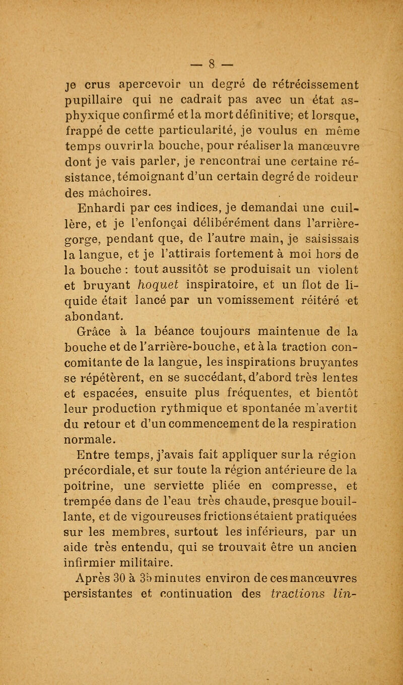 je crus apercevoir un degré de rétrécissement pupillaire qui ne cadrait pas avec un état as- phyxique confirmé et la mort définitive; et lorsque, frappé de cette particularité, je voulus en même temps ouvrirla bouche, pour réaliser la manœuvre dont je vais parler, je rencontrai une certaine ré- sistance, témoignant d'un certain degré de roideur des mâchoires. Enhardi par ces indices, je demandai une cuil- lère, et je l'enfonçai délibérément dans Tarrière- gorge, pendant que, de l'autre main, je saisissais la langue, et je l'attirais fortement à moi hors de la bouche : tout aussitôt se produisait un violent et bruyant hoquet inspiratoire, et un flot de li- quide était lancé par un vomissement réitéré et abondant. Grâce à la béance toujours maintenue de la bouche et de Tarrière-bouche, et à la traction con- comitante de la langue, les inspirations bruyantes se répétèrent, en se succédant, d'abord très lentes et espacées, ensuite plus fréquentes, et bientôt leur production rythmique et spontanée m'avertit du retour et d'un commencement delà respiration normale. Entre temps, j'avais fait appliquer sur la région précordiale, et sur toute la région antérieure de la poitrine, une serviette pliée en compresse, et trempée dans de Teau très chaude, presque bouil- lante, et de vigoureuses frictions étaient pratiquées sur les membres, surtout les inférieurs, par un aide très entendu, qui se trouvait être un ancien infirmier militaire. Après 30 à 3b minutes environ de ces manœuvres persistantes et continuation des tractions lin-