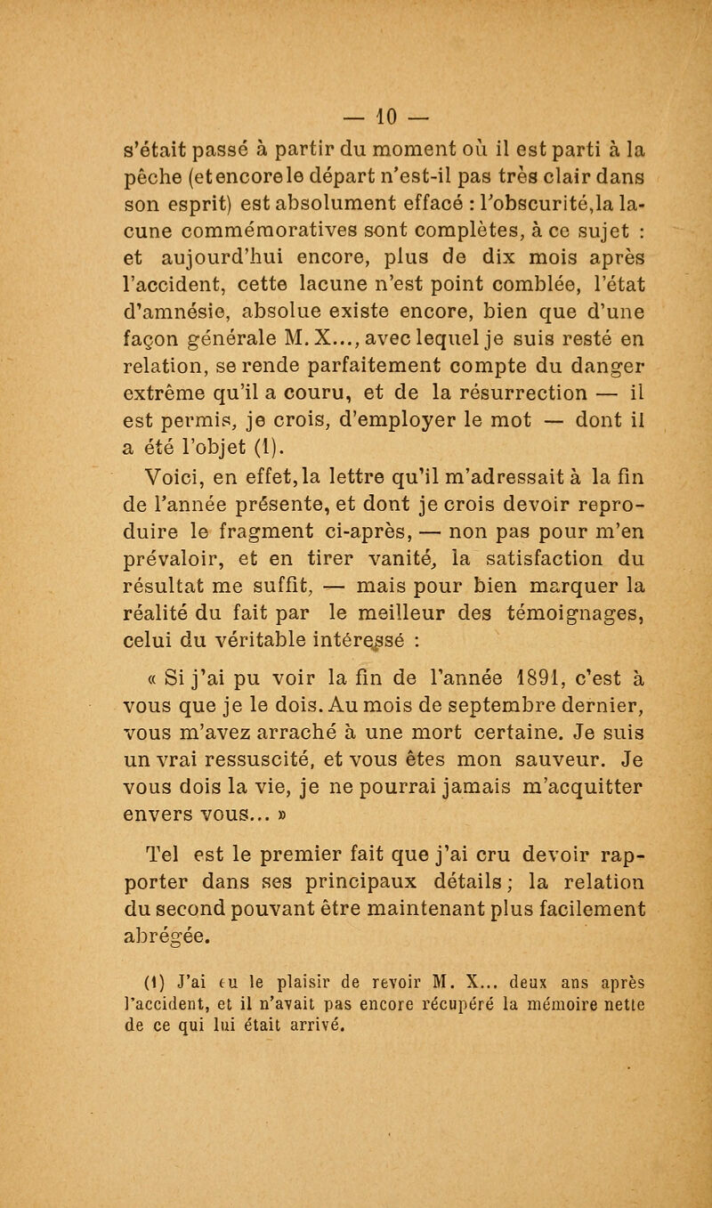 s'était passé à partir du moment où il est parti à la pêche (etencorele départ n'est-il pas très clair dans son esprit) est absolument effacé : Tobscuritéja la- cune comméraoratives sont complètes, à ce sujet : et aujourd'hui encore, plus de dix mois après l'accident, cette lacune n'est point comblée, l'état d'amnésie, absolue existe encore, bien que d'une façon générale M. X..., avec lequel je suis resté en relation, se rende parfaitement compte du danger extrême qu'il a couru, et de la résurrection — il est permis, je crois, d'employer le mot — dont il a été l'objet (1). Voici, en effet, la lettre qu'il m'adressait à la fin de Tannée présente, et dont je crois devoir repro- duire le fragment ci-après, — non pas pour m'en prévaloir, et en tirer vanité, la satisfaction du résultat me suffit, — mais pour bien marquer la réalité du fait par le meilleur des témoignages, celui du véritable intéressé : « Si j'ai pu voir la fin de Tannée 1891, c'est à vous que je le dois. Au mois de septembre dernier, vous m'avez arraché à une mort certaine. Je suis un vrai ressuscité, et vous êtes mon sauveur. Je vous dois la vie, je ne pourrai jamais m'acquitter envers vous... » Tel est le premier fait que j'ai cru devoir rap- porter dans ses principaux détails; la relation du second pouvant être maintenant plus facilement abrégée. (1) J'ai fu le plaisir de revoir M. X... deux ans après l'accident, et il n'avait pas encore récupéré la mémoire nette de ce qui lui était arrivé.