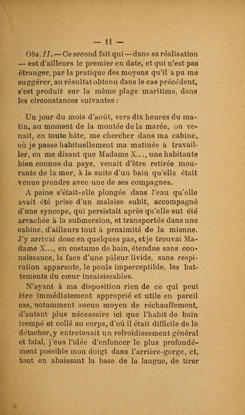 Obs. IL — Ce second fait qui — dans sa réalisation — est d'ailleurs le premier en date, et qui n'est pas étranger, par la pratique dès moyens qu'il a pu me suggérer, au résultat obtenu dans le cas précédent, s'est produit sur la même plage maritime, dans les circonstances suivantes : Un jour du mois d'août, vers dix heures du ma- tin, au moment de la montée delà marée, on ve- nait, en toute hâte, me chercher dans ma cabine, où je passe habituellement ma matinée à travail- ler, en me disant que Madame X..., une habitante bien connue du pays, venait d'être retirée mou- rante de la mer, à la suite d'un bain qu'elle était venue prendre avec une de ses compagnes. A peine s'était-elle plongée dans Teau qu'elle avait été prise d'un malaise subit, accompagné d'une syncope, qui persistait après qu'elle eut été arrachée à la submersion, et transportée dans une cabine, d'ailleurs tout à proximité de la mienne. J'y arrivai donc en quelques pas, et je trouvai Ma- dame X..., en costume de bain, étendue sans con- naissance, la face d'une pâleur livide, sans respi- ration apparente, le pouls imperceptible, les bat- tements du cœur insaisissables. N'ayant à ma disposition rien de ce qui peut être immédiatement approprié et utile en pareil cas, notamment aucun moyen de réchauffement, d'autant plus nécessaire ici que l'habit de bain trempé et collé au corps, d'où il était difficile de le détacher,y entretenait un refroidissement général et fatal, j'eus l'idée d'enfoncer le plus profondé- ment possible mon doigt dans l'arrière-gorge, et, tout en abaissant la base de la langue, de tirer