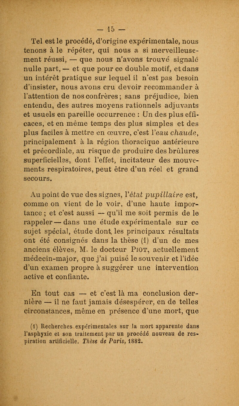 Tel est le procédé, d'origine expérimentale, nous tenons à le répéter, qui nous a si merveilleuse- ment réussi, — que nous n'avons trouvé signalé nulle part, — et que pour ce double motif, et dans un intérêt pratique sur lequel il n'est pas besoin d'insister, nous avons cru devoir recommander à l'attention de nos confrères ; sans préjudice, bien entendu, des autres moyens rationnels adjuvants et usuels en pareille occurrence : Un des plus effi- caces, et en même temps des plus simples et des plus faciles à mettre en œuvre, c'est l'eau chaude, principalement à la région thoracique antérieure et précordiale, au risque de produire des brûlures superficielles, dont l'effet, incitateur des mouve- ments respiratoires, peut être d'un réel et grand secours. Au point de vue des signes, Vétat pupillaire est, comme on vient de le voir, d'une haute impor- tance ; et c'est aussi — qu'il me soit permis de le rappeler — dans une étude expérimentale sur ce sujet spécial, étude dont, les principaux résultats ont été consignés dans la thèse (1) d'un de mes anciens élèves, M. le docteur PiOT, actuellement médecin-major, que j'ai puisé le souvenir et l'idée d'un examen propre à suggérer une intervention active et confiante. En tout cas — et c'est là ma conclusion der- nière — il ne faut jamais désespérer, en de telles circonstances, même en présence d'une mort, que (1) Recherches expérimentales sur ]a mort apparente dans Fasphyxie et son traitement par un procédé nouveau de res- piration artificielle. Thèse de Paris, 1882.