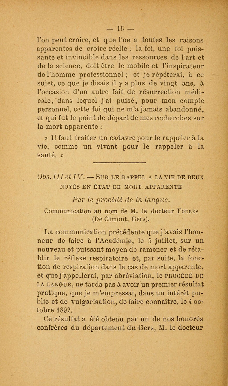 Ton peut croire, et que l'on a toutes les raisons apparentes de croire réelle : la foi, une foi puis- sante et invincible dans les ressources de Tart et de la science, doit être le mobile et l'inspirateur de l'homme professionnel; et je répéterai, à ce sujet, ce que je disais il y a plus de vingt ans, à l'occasion d'un autre fait de résurrection médi- cale,'dans lequel j'ai puisé, pour mon compte personnel, cette foi qui ne m'a jamais abandonné, et qui fut le point de départ de mes recherches sur la mort apparente : « Il faut traiter un cadavre pour le rappeler à la vie, comme un vivant pour le rappeler à la santé. )i Obs. III et IV. — Sur le rappel a la vie de deux NOYÉS EN ÉTAT DE MORT APPARENTE Par le procédé de la langue. Communication au nom de M. le docteur Foup.ès (De Gimont, Gers). La communication précédente que j'avais Thon- neur de faire à l'Académie, le 5 juillet, sur un nouveau et puissant moyen de ramener et de réta- blir le réflexe respiratoire et, par suite, la fonc- tion de respiration dans le cas de mort apparente, et que j'appellerai, par abréviation, le procédé de la langue, ne tarda pas à avoir un premier résultat pratique, que je m'empressai, dans un intérêt pu- blic et de vulgarisation, de faire connaître, le 4 oc- tobre 1892. Ce résultat a été obtenu par un de nos honorés confrères du département du Gers, M. le docteur