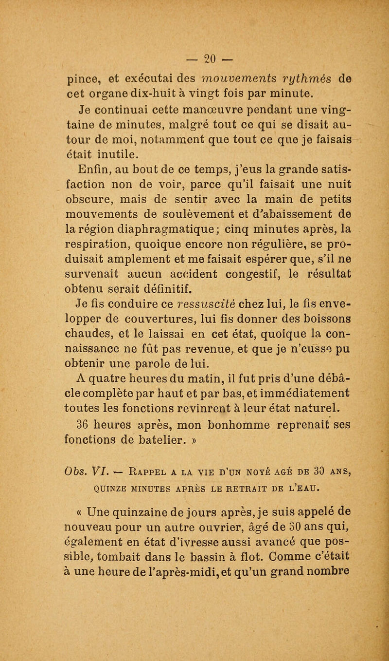 pince, et exécutai des mouvements rythmés de cet organe dix-huit à vingt fois par minute. Je continuai cette manœuvre pendant une ving- taine de minutes, malgré tout ce qui se disait au- tour de moi, notamment que tout ce que je faisais était inutile. Enfin, au bout de ce temps, j'eus la grande satis- faction non de voir, parce qu'il faisait une nuit obscure, mais de sentir avec la main de petits mouvements de soulèvement et d'abaissement de la région diaphragmatique; cinq minutes après, la respiration, quoique encore non régulière, se pro- duisait amplement et me faisait espérer que, s'il ne survenait aucun accident congestif, le résultat obtenu serait définitif. Je fis conduire ce ressuscité chez lui, le fis enve- lopper de couvertures, lui fis donner des boissons chaudes, et le laissai en cet état, quoique la con- naissance ne fût pas revenue, et que je n'eusse pu obtenir une parole de lui. A quatre heures du matin, il fut pris d'une débâ- cle complète par haut et par bas, et immédiatement toutes les fonctions revinrent à leur état naturel. 36 heures après, mon bonhomme reprenait ses fonctions de batelier. » Obs. VI. -- Rappel a la vie d'un noyé âgé de 30 ans, QUINZE MINUTES APRÈS LE RETRAIT DE l'EAU. « Une quinzaine de jours après, je suis appelé de nouveau pour un autre ouvrier, âgé de 30 ans qui, également en état d'ivresse aussi avancé que pos- sible, tombait dans le bassin à flot. Comme c'était à une heure de l'après-midi, et qu'un grand nombre