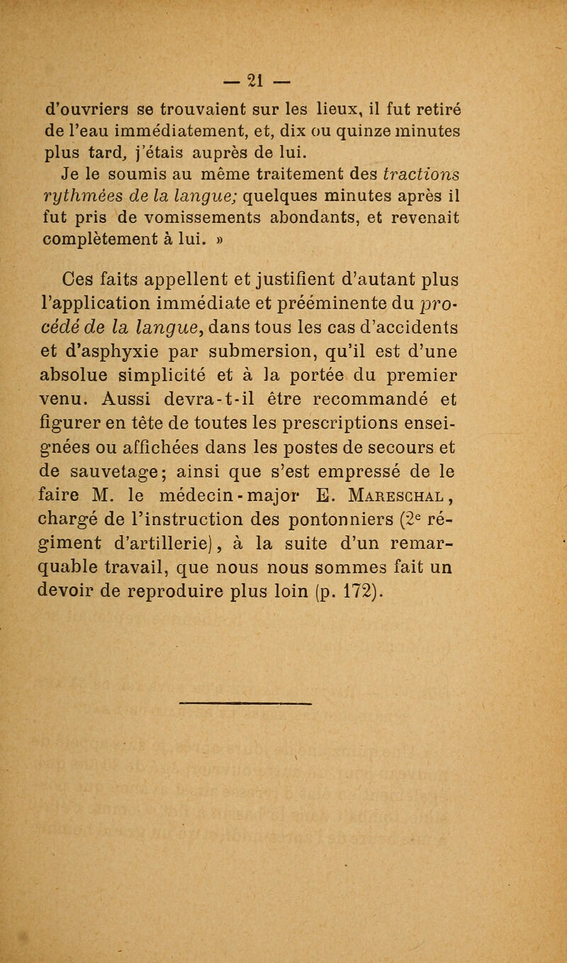 d'ouvriers se trouvaient sur les lieux, il fut retiré de l'eau immédiatement, et, dix ou quinze minutes plus tard, j étais auprès de lui. Je le soumis au même traitement des tractions rythmées de la langue; quelques minutes après il fut pris de vomissements abondants, et revenait complètement à lui. » Ces faits appellent et justifient d'autant plus l'application immédiate et prééminente du pro- cédé de la, langue, dans tous les cas d'accidents et d'asphyxie par submersion, qu'il est d'une absolue simplicité et à la portée du premier venu. Aussi devra-t-il être recommandé et figurer en tète de toutes les prescriptions ensei- gnées ou affichées dans les postes de secours et de sauvetage; ainsi que s'est empressé de le faire M. le médecin-major E. Mareschal, chargé de l'instruction des pontonniers (2^ ré- giment d'artillerie), à la suite d'un remar- quable travail, que nous nous sommes fait un devoir de reproduire plus loin (p. 172).