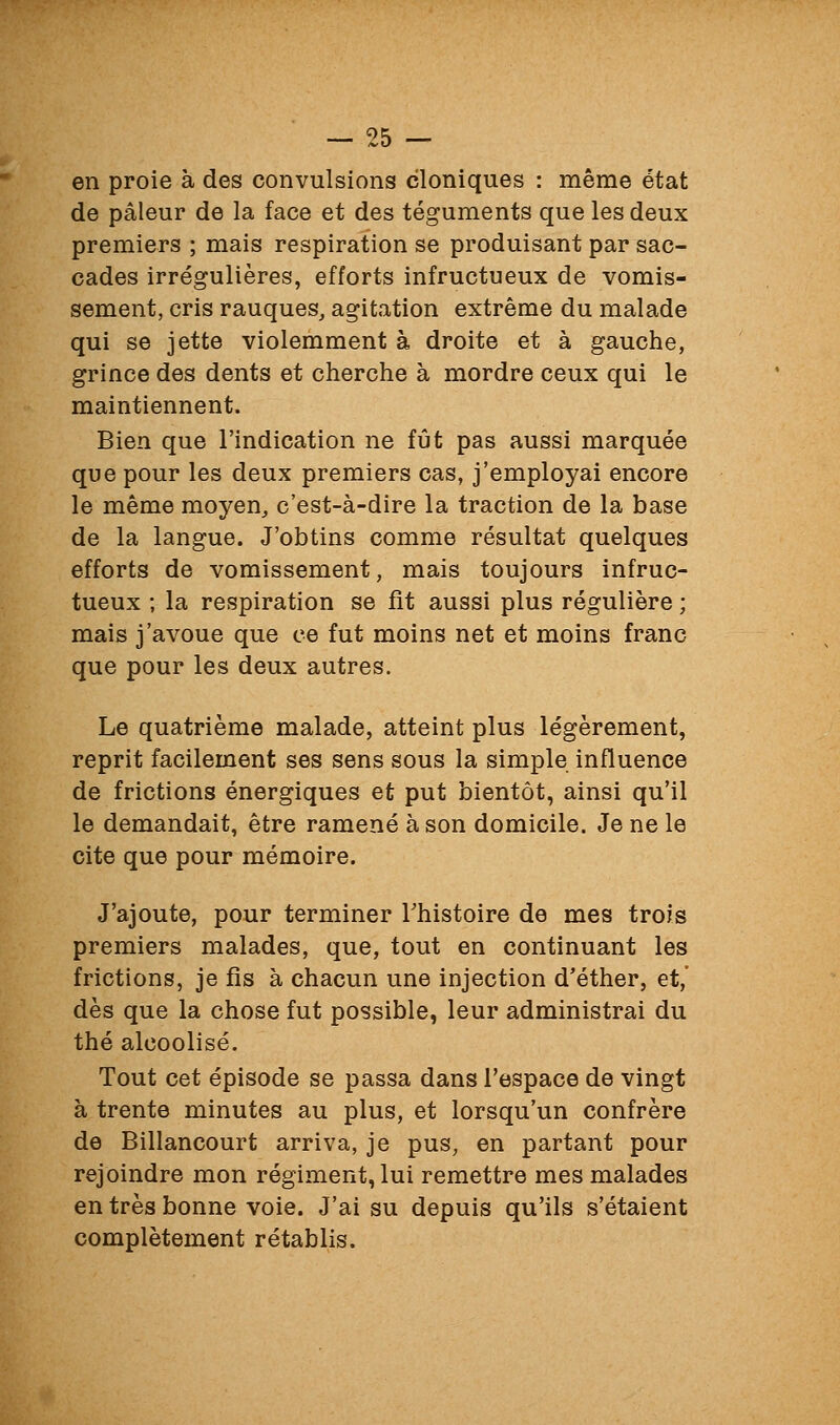 en proie à des convulsions cloniques : même état de pâleur de la face et des téguments que les deux premiers ; mais respiration se produisant par sac- cades irrégulières, efforts infructueux de vomis- sement, cris rauques, agitation extrême du malade qui se jette violemment à droite et à gauche, grince des dents et cherche à mordre ceux qui le maintiennent. Bien que l'indication ne fût pas aussi marquée que pour les deux premiers cas, j'employai encore le même moyen, c'est-à-dire la traction de la base de la langue. J'obtins comme résultat quelques efforts de vomissement, mais toujours infruc- tueux ; la respiration se fit aussi plus régulière ; mais j'avoue que ce fut moins net et moins franc que pour les deux autres. Le quatrième malade, atteint plus légèrement, reprit facilement ses sens sous la simple influence de frictions énergiques et put bientôt, ainsi qu'il le demandait, être ramené à son domicile. Je ne le cite que pour mémoire. J'ajoute, pour terminer Thistoire de mes trois premiers malades, que, tout en continuant les frictions, je fis à chacun une injection d'éther, et,' dès que la chose fut possible, leur administrai du thé alcoolisé. Tout cet épisode se passa dans l'espace de vingt à trente minutes au plus, et lorsqu'un confrère de Billancourt arriva, je pus, en partant pour rejoindre mon régiment, lui remettre mes malades en très bonne voie. J'ai su depuis qu'ils s'étaient complètement rétablis.