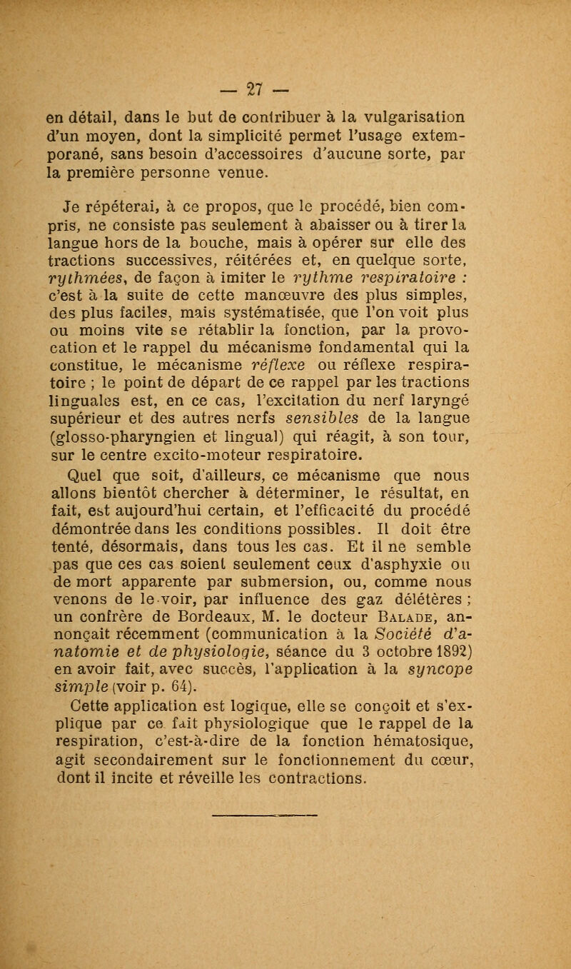 en détail, dans le bat de contribuer à la vulgarisation d'un moyen, dont la simplicité permet l'usage extem- porané, sans besoin d'accessoires d'aucune sorte, par la première personne venue. Je répéterai, à ce propos, que le procédé, bien com- pris, ne consiste pas seulement à abaisser ou à tirer la langue hors de la bouche, mais à opérer sur elle des tractions successives, réitérées et, en quelque sorte, rythmées, de façon à imiter le rythme respiratoire : c'est à la suite de cette manœuvre des plus simples, des plus faciles, mais systématisée, que Ton voit plus ou moins vite se rétablir la fonction, par la provo- cation et le rappel du mécanisme fondamental qui la constitue, le mécanisme réflexe ou réflexe respira- toire ; le point de départ de ce rappel par les tractions linguales est, en ce cas, l'excitation du nerf laryngé supérieur et des autres nerfs sensibles de la langue (glosso-pharyngien et lingual) qui réagit, à son tour, sur le centre excito-moteur respiratoire. Quel que soit, d'ailleurs, ce mécanisme que nous allons bientôt chercher à déterminer, le résultat, en fait, est aujourd'hui certain, et l'efficacité du procédé démontrée dans les conditions possibles. Il doit être tenté, désormais, dans tous les cas. Et il ne semble pas que ces cas soient seulement ceux d'asphyxie ou de mort apparente par submersion, ou, comme nous venons de le voir, par influence des gaz délétères; un confrère de Bordeaux, M. le docteur Balade, an- nonçait récemment (communication à la Société d'a- natomie et de physiologie, séance du 3 octobre 1892) en avoir fait, avec succès, l'application à la syncope szmpZe (voir p. 64). Cette application est logique, elle se conçoit et s'ex- plique par ce fait physiologique que le rappel de la respiration, c'est-à-dire de la fonction hématosique, agit secondairement sur le fonctionnement du cœur, dont il incite et réveille les contractions.