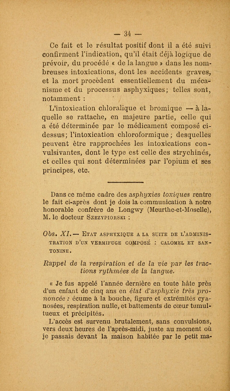 Ce fait et le résultat positif dont il a été suivi confirment l'indication, qu'il était déjà logique de prévoir, du procédé « de la langue » dans les nom- breuses intoxications, dont les accidents graves, et la mort procèdent essentiellement du méca- nisme et du processus asphyxiques; telles sont, notamment : L'intoxication chloralique et bromique — à la- quelle se rattache, en majeure partie, celle qui a été déterminée par le médicament composé ci- dessus; l'intoxication chloroformique ; desquelles peuvent être rapprochées les intoxications con- vulsivantes, dont le type est celle des strychinés, et celles qui sont déterminées par l'opium et ses principes, etc. Dans ce même cadre des asphyxies toxiques rentre le fait ci-après dont je dois la communication à notre honorable confrère de Longwy (Meurthe-et-Moselle), M. le docteur Szezypiorski : Ohs, XL-' Etat asphyxiqde a la suite de l'adminis- tration d'un vermifuge composé : galomel et san- tonine. Rappel de la respiration et de la vie par les trac- tions rythmées de la langue. « Je fus appelé Tannée dernière en toute hâte près d'un enfant de cinq ans en état d'asphyxie très p7'o- noncée : écume à la bouche, figure et extrémités cya- nosées, respiration nulle, et battements de cœur tumul- tueux et précipités. L'accès est survenu brutalement, sans convulsions, vers deux heures de l'après-midi, juste au moment où je passais devant la maison habitée par le petit ma-