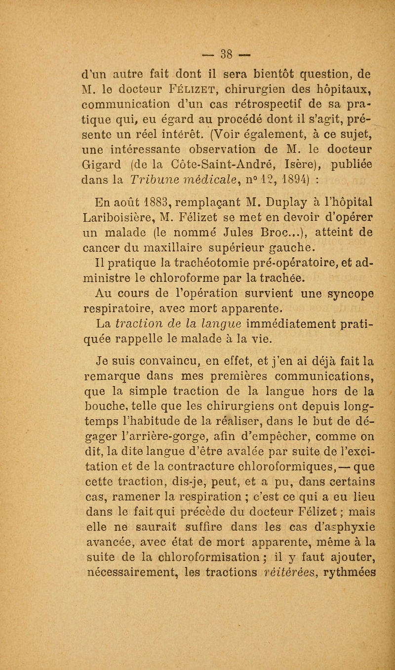 d'un autre fait dont il sera bientôt question, de M. le docteur Félizet, chirurgien des hôpitaux, communication d'un cas rétrospectif de sa pra- tique qui, eu égard au procédé dont il s'agit, pré- sente un réel intérêt. (Voir également, à ce sujet, une intéressante observation de M. le docteur Gigard (de la Côte-Saint-André, Isère), publiée dans la Tribune médicale^ n'^ 12, 1894) : En août 1883, remplaçant M. Duplay à l'hôpital Lariboisière, M. Félizet se met en devoir d'opérer un malade (le nommé Jules Broc...), atteint de cancer du maxillaire supérieur gauche. Il pratique la trachéotomie pré-opératoire, et ad- ministre le chloroforme par la trachée. Au cours de l'opération survient une syncope respiratoire, avec mort apparente. La traction de la langue immédiatement prati- quée rappelle le malade à la vie. Je suis convaincu, en effet, et j'en ai déjà fait la remarque dans mes premières communications, que la simple traction de la langue hors de la bouche, telle que les chirurgiens ont depuis long- temps l'habitude de la réaliser, dans le but de dé- gager l'arrière-gorge, afin d'empêcher, comme on dit, la dite langue d'être avalée par suite de l'exci- tation et de la contracture chloroformiques,— que cette traction, dis-je, peut, et a pu, dans certains cas, ramener la respiration ; c'est ce qui a eu lieu dans le fait qui précède du docteur Félizet ; mais elle ne saurait suffire dans les cas d'asphyxie avancée, avec état de mort apparente, même à la suite de la chloroformisation ; il y faut ajouter, nécessairement, les tractions réitérées, rythmées