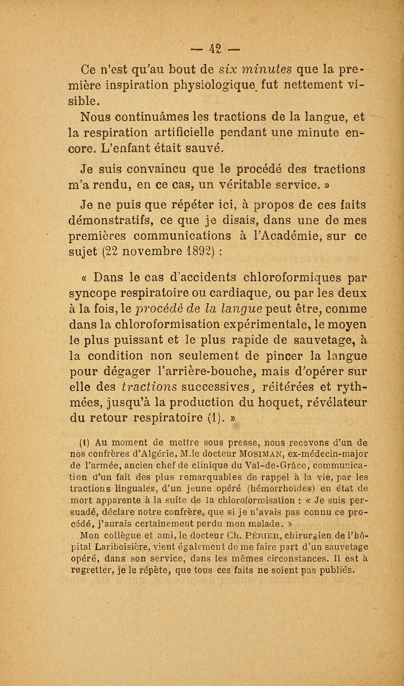 Ce n'est qu'au bout de six minutes que la pre- mière inspiration physiologique fut nettement vi- sible. Nous continuâmes les tractions de la langue, et la respiration artificielle pendant une minute en- core. L'enfant était sauvé. Je suis convaincu que le procédé des tractions m'a rendu, en ce cas, un véritable service. » Je ne puis que répéter ici, à pi'opos de ces faits démonstratifs, ce que je disais, dans une de mes premières communications à TAcadémie, sur ce sujet (22 novembre 1892) : « Dans le cas d'accidents chloroformiques par syncope respiratoire ou cardiaque^ ou par les deux à la fois, le procédé de la langue peut être, comme dans la chloroformisation expérimentale, le moyen le plus puissant et le plus rapide de sauvetage, à la condition non seulement de pincer la langue pour dégager l'arrière-bouche, mais d'opérer sur elle des tractions successives,, réitérées et ryth- mées, jusqu'à la production du hoquet, révélateur du retour respiratoire (1). » (\) Au moment de mettre sous presse, nous recevons d'un de nos confrères d'Algérie, M.le docteur Mosiman, ex-médecin-major de l'armée, ancien chef de clinique du Val-de-Gràce, com.munica- tion d'un fait des plus remarquables de rappel à la vie, par les tractions linguales, d'un jeune opéré (bémorrhoïdes) en étut de mort apparente à la suite de la chloroformisation : « Je suis per- suadé, déclare notre confrère^ que si je n'avais pas connu ce pro- cédé, j'aurais certainement perdu mon malade. » Mon collègue et ami, le docteur Ch. Périer, chirurgien de l'hô- pital Lariboisière, vient également de me faire part d'un sauvetage opéré, dans son service, dans les mêmes circonstances. Il est à regretter, je le répète, que tous ces faits ne soient pas publiés.