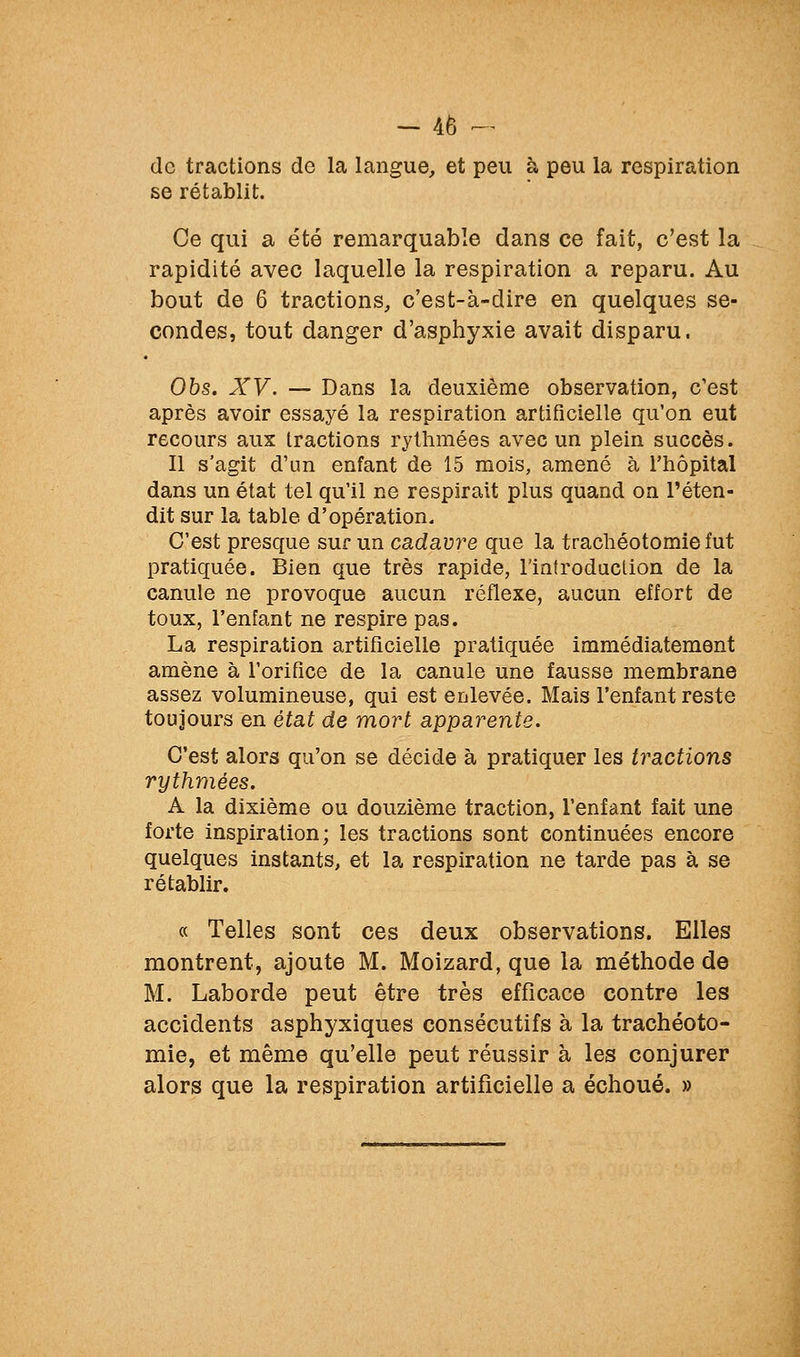 de tractions de la langue, et peu à peu la respiration se rétablit. Ce qui a été remarquable dans ce fait, c'est la rapidité avec laquelle la respiration a reparu. Au bout de 6 tractions, c'est-à-dire en quelques se- condes, tout danger d'asphyxie avait disparu. Ohs. XV. — Dans la deuxième observation, c'est après avoir essayé la respiration artificielle qu'on eut recours aux tractions rythmées avec un plein succès. Il s'agit d'un enfant de 15 mois, amené à l'hôpital dans un état tel qu'il ne respirait plus quand on reten- dit sur la table d'opération. C'est presque sur un cadavre que la trachéotomie fut pratiquée. Bien que très rapide, l'introduction de la canule ne provoque aucun réflexe, aucun effort de toux, l'enfant ne respire pas. La respiration artificielle pratiquée immédiatement amène à l'orifice de la canule une fausse membrane assez volumineuse, qui est enlevée. Mais l'enfant reste toujours en état de mort apparente. C'est alors qu'on se décide à pratiquer les tractions rythmées. A la dixième ou douzième traction, l'enfant fait une forte inspiration; les tractions sont continuées encore quelques instants, et la respiration ne tarde pas à se rétablir. « Telles sont ces deux observations. Elles montrent, ajoute M. Moizard, que la méthode de M. Laborde peut être très efficace contre les accidents asphyxiques consécutifs à la trachéoto- mie, et même qu'elle peut réussir à les conjurer alors que la respiration artificielle a échoué. »