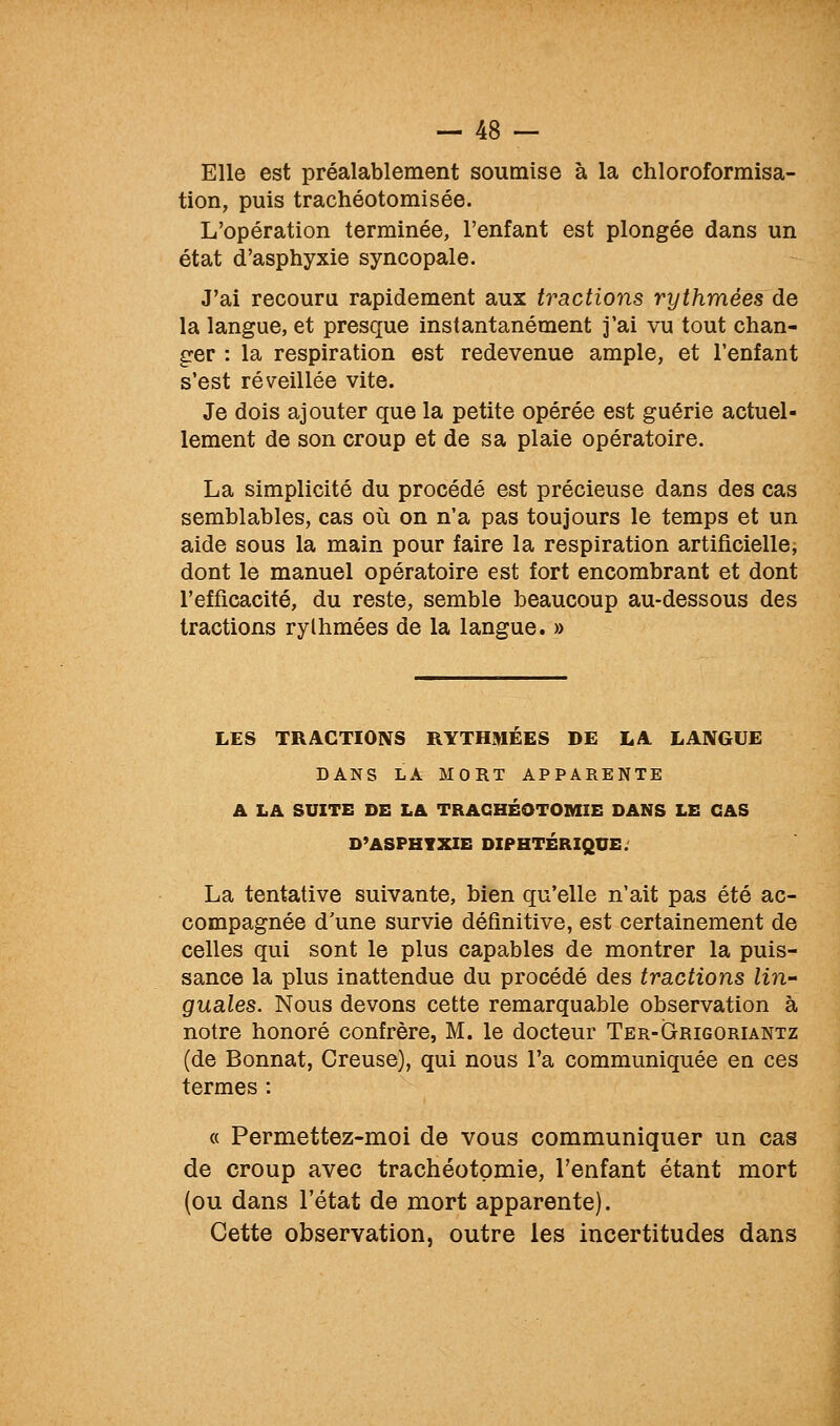 Elle est préalablement soumise à la chloroformisa- tion, puis trachéotomisée. L'opération terminée, l'enfant est plongée dans un état d'asphyxie syncopale. J'ai recouru rapidement aux tractions rythmées de la langue, et presque instantanément j'ai vu tout chan- ger : la respiration est redevenue ample, et l'enfant s'est réveillée vite. Je dois ajouter que la petite opérée est guérie actuel- lement de son croup et de sa plaie opératoire. La simplicité du procédé est précieuse dans des cas semblables, cas où on n'a pas toujours le temps et un aide sous la main pour faire la respiration artificielle; dont le manuel opératoire est fort encombrant et dont l'efficacité, du reste, semble beaucoup au-dessous des tractions rythmées de la langue. » LES TRACTIONS RYTHMEES DE LA LANGUE DANS LA MORT APPARENTE A LA SUITE DE LA TRACHÉOTOMIE DANS LE CAS D^ASPHVXIE DIPHTÉRIQUE. La tentative suivante, bien qu'elle n'ait pas été ac- compagnée d'une survie définitive, est certainement de celles qui sont le plus capables de montrer la puis- sance la plus inattendue du procédé des tractions lin- guales. Nous devons cette remarquable observation à notre honoré confrère, M. le docteur Ter-Grigoriantz (de Bonnat, Creuse), qui nous l'a communiquée en ces termes : « Permettez-moi de vous communiquer un cas de croup avec trachéotomie, l'enfant étant mort (ou dans l'état de mort apparente). Cette observation, outre les incertitudes dans