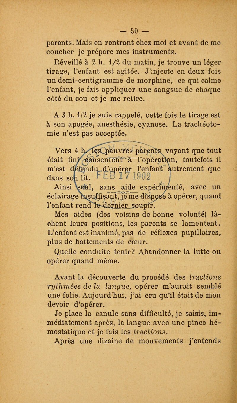 parents. Mais en rentrant chez moi et avant de me coucher je prépare mes instruments. Réveillé à 2 h. 1/2 du matin, je trouve un léger tirage, l'enfant est agitée. J'injecte en deux fois un demi-centigramme de morphine, ce qui calme l'enfant, je fais appliquer une sangsue de chaque côté du cou et je me retire. A 3 h. 1/2 je suis rappelé, cette fois le tirage est à son apogée, anesthésie, cyanose. La trachéoto- mie n'est pas acceptée. Vers 4 l^'^IeC|)auvk^és-paren^ que tout était fmi^''0hsentënf ^âr^ropép^tlon, toutefois il m'est djetodiLd'opérer l'enfant'^ autrement que danssoUt. F£B,I7lff02 T Ainsi >ee?&l, sans aide expérimenté, avec un éclairage raisu^fisaot^e me df^ppgfe à opérer, quand l'enfant renaîe-4fîiiiier_.SL0uplr. Mes aides (des voisins de bonne volonté) lâ- chent leurs positions, les parents se lamentent. L'enfant est inanimé, pas de réflexes pupillaires, plus de battements de cœur. Quelle conduite tenir? Abandonner la lutte ou opérer quand même. Avant la découverte du procédé des tractions rythmées de la langue, opérer m'aurait semblé une folie. Aujourd'hui, j'ai cru qu'il était de mon devoir d'opérer. Je place la canule sans difficulté, je saisis, im- médiatement après, la langue avec une pince hé- mostatique et je fais les tractions. Après une dizaine de mouvements j'entends