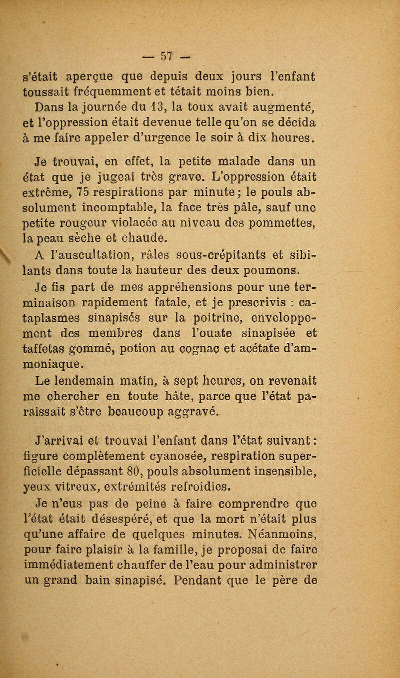 s'était aperçue que depuis deux jours l'enfant toussait fréquemment et tétait moins bien. Dans la journée du 13, la toux avait augmenté, et l'oppression était devenue telle qu'on se décida à me faire appeler d'urgence le soir à dix heures. Je trouvai, en effet, la petite malade dans un état que je jugeai très grave. L'oppression était extrême, 75 respirations par minute; le pouls ab- solument incomptable, la face très pâle, sauf une petite rougeur violacée au niveau des pommettes, la peau sèche et chaude. A l'auscultation, râles sous-crépitants et sibi- lants dans toute la hauteur des deux poumons. Je fis part de mes appréhensions pour une ter- minaison rapidement fatale, et je prescrivis : ca- taplasmes sinapisés sur la poitrine, enveloppe- ment des membres dans l'ouate sinapisée et taffetas gommé, potion au cognac et acétate d'am- moniaque. Le lendemain matin, à sept heures, on revenait me chercher en toute hâte, parce que l'état pa- raissait s'être beaucoup aggravé. J'arrivai et trouvai l'enfant dans l'état suivant : figure complètement cyanosée, respiration super- ficielle dépassant 80, pouls absolument insensible, yeux vitreux, extrémités refroidies. Je n'eus pas de peine à faire comprendre que rétat était désespéré, et que la mort n'était plus qu'une affaire de quelques minutes. Néanmoins, pour faire plaisir à la famille, je proposai de faire immédiatement chauffer de l'eau pour administrer un grand bain sinapisé. Pendant que le père de