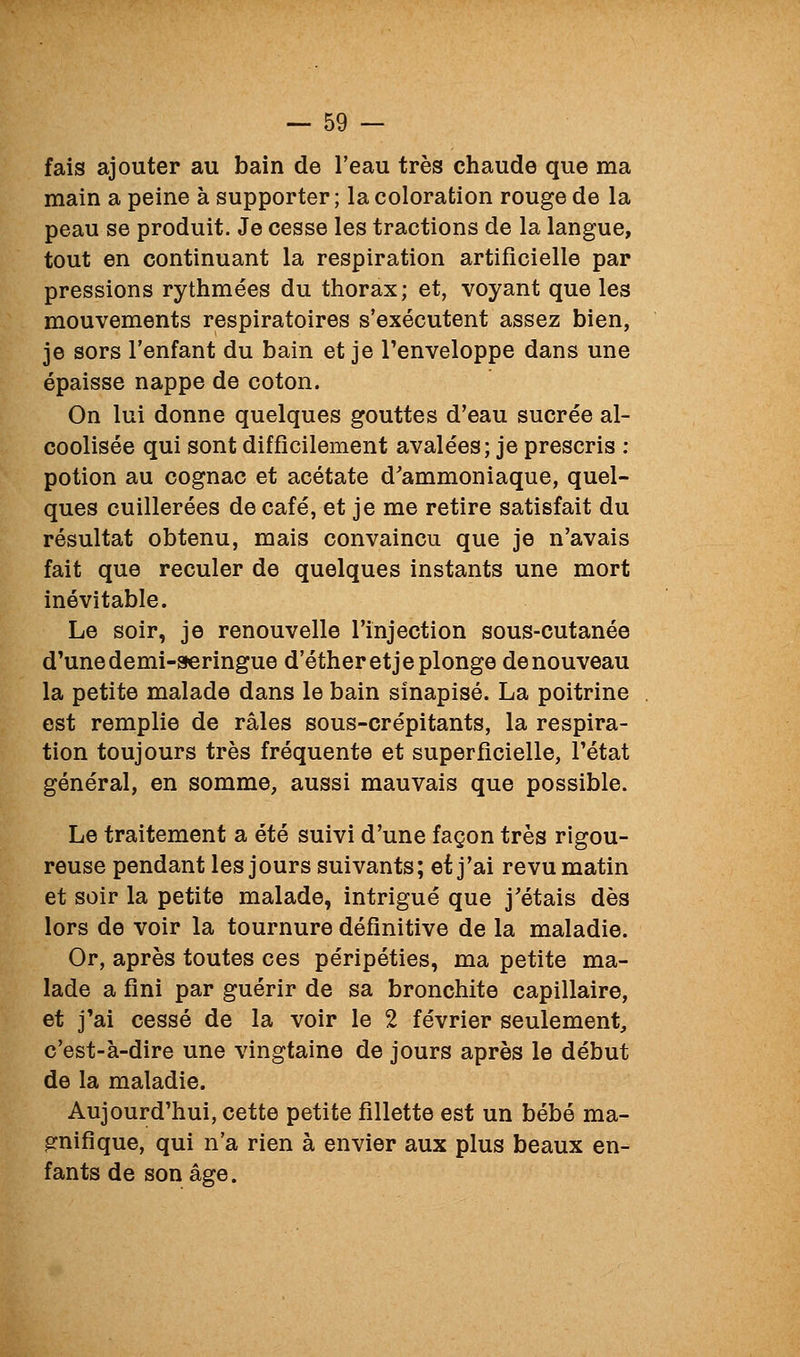 fais ajouter au bain de l'eau très chaude que ma main a peine à supporter ; la coloration rouge de la peau se produit. Je cesse les tractions de la langue, tout en continuant la respiration artificielle par pressions rythmées du thorax; et, voyant que les mouvements respiratoires s'exécutent assez bien, je sors l'enfant du bain et je l'enveloppe dans une épaisse nappe de coton. On lui donne quelques gouttes d'eau sucrée al- coolisée qui sont difficilement avalées; je prescris : potion au cognac et acétate d'ammoniaque, quel- ques cuillerées de café, et je me retire satisfait du résultat obtenu, mais convaincu que je n'avais fait que reculer de quelques instants une mort inévitable. Le soir, je renouvelle l'injection sous-cutanée d'une demi-seringue d'étheretje plonge de nouveau la petite malade dans le bain sinapisé. La poitrine est remplie de râles sous-crépitants, la respira- tion toujours très fréquente et superficielle, l'état général, en somme, aussi mauvais que possible. Le traitement a été suivi d'une façon très rigou- reuse pendant les jours suivants; et j'ai revu matin et soir la petite malade, intrigué que j'étais dès lors de voir la tournure définitive de la maladie. Or, après toutes ces péripéties, ma petite ma- lade a fini par guérir de sa bronchite capillaire, et j'ai cessé de la voir le 2 février seulement, c'est-à-dire une vingtaine de jours après le début de la maladie. Aujourd'hui, cette petite fillette est un bébé ma- gnifique, qui n'a rien à envier aux plus beaux en- fants de son âge.