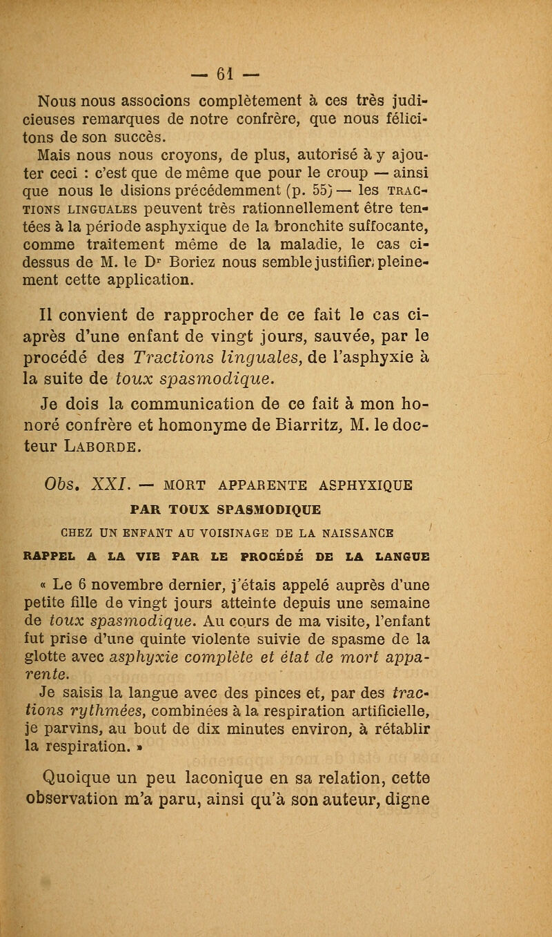 Nous nous associons complètement à ces très judi- cieuses remarques de notre confrère, que nous félici- tons de son succès. Mais nous nous croyons, de plus, autorisé à y ajou- ter ceci : c'est que de même que pour le croup — ainsi que nous le disions précédemment (p. 55} — les trac- tions LINGUALES pouveut très rationnellement être ten- tées à la période asphyxique de la bronchite suffocante, comme traitement même de la maladie, le cas ci- dessus de M. le D' Boriez nous semble justifier; pleine- ment cette application. Il convient de rapprocher de ce fait le cas ci- après d'une enfant de vingt jours, sauvée, par le procédé des Tractions linguales, de l'asphyxie à la suite de toux spasmodique. Je dois la communication de ce fait à mon ho- noré confrère et homonyme de Biarritz, M. le doc- teur Laborde. Obs, XXL — MORT APPARENTE ASPHYXIQUE PAR TOUX SPASMODIQUE CHEZ UN ENFANT AU VOISINAGE DE LA NAISSANCE RAPPEL A LA VIE PAR LE PROCÈDE DE LA LANGUE « Le 6 novembre dernier, j'étais appelé auprès d'une petite fille de vingt jours atteinte depuis une semaine de toux spasmodique. Au cours de ma visite, l'enfant fut prise d'une quinte violente suivie de spasme de la glotte avec asphyxie complète et état de mort appa- rente. Je saisis la langue avec des pinces et, par des trac- lions rythmées, combinées à la respiration artificielle, je parvins, au bout de dix minutes environ, à rétablir la respiration. » Quoique un peu laconique en sa relation, cette observation m'a paru, ainsi qu'à son auteur, digne