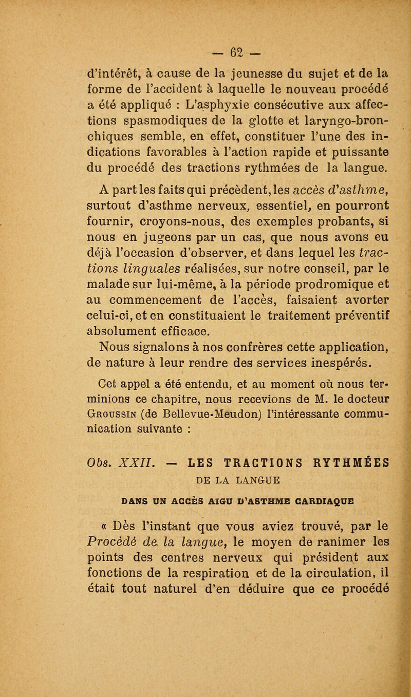 d'intérêt, à cause de la jeunesse du sujet et de la forme de l'accident à laquelle le nouveau procédé a été appliqué : L'asphyxie consécutive aux affec- tions spasmodiques de la glotte et laryngo-bron- chiques semble, en effet, constituer l'une des in- dications favorables à l'action rapide et puissante du procédé des tractions rythmées de la langue. A part les faits qui précèdent, les accès d'asthme, surtout d'asthme nerveux, essentiel, en pourront fournir, croyons-nous, des exemples probants, si nous en jugeons par un cas, que nous avons eu déjà l'occasion d'observer, et dans lequel les trac- tions linguales réalisées, sur notre conseil, par le malade sur lui-même, à la période prodromique et au commencement de l'accès, faisaient avorter celui-ci, et en constituaient le traitement préventif absolument efficace. Nous signalons à nos confrères cette application, de nature à leur rendre des services inespérés. Cet appel a été entendu, et au moment oii nous ter- minions ce chapitre, nous recevions de M. le docteur Groussin (de Bellevue-Meudon) l'intéressante commu- nication suivante : Ohs. XXn. - LES TRACTIONS RYTHMÉES DE LA LANGUE DANS UN ACCÈS AIGU D'ASTHME CARDIAQUE « Dès l'instant que vous aviez trouvé, par le Procède de la langue^ le moyen de ranimer les points des centres nerveux qui président aux fonctions de la respiration et de la circulation, il était tout naturel d'en déduire que ce procédé