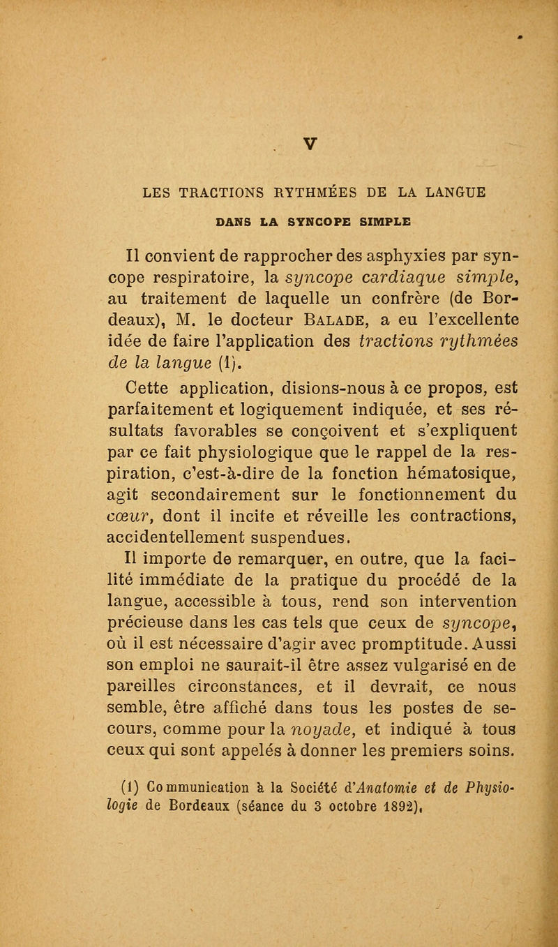 LES TRACTIONS RYTHMEES DE LA LANGUE DANS LA SYNCOPE SIMPLE Il convient de rapprocher des asphyxies par syn- cope respiratoire, la syncope cardiaque simple^ au traitement de laquelle un confrère (de Bor- deaux), M. le docteur Balade, a eu l'excellente idée de faire l'application des tractions rythmées de la langue (1). Cette application, disions-nous à ce propos, est parfaitement et logiquement indiquée, et ses ré- sultats favorables se conçoivent et s'expliquent par ce fait physiologique que le rappel de la res- piration, c'est-à-dire de la fonction hématosique, agit secondairement sur le fonctionnement du cœur, dont il incite et réveille les contractions, accidentellement suspendues. Il importe de remarquer, en outre, que la faci- lité immédiate de la pratique du procédé de la langue, accessible à tous, rend son intervention précieuse dans les cas tels que ceux de syncope, où il est nécessaire d'agir avec promptitude. Aussi son emploi ne saurait-il être assez vulgarisé en de pareilles circonstances, et il devrait, ce nous semble, être affiché dans tous les postes de se- cours, comme pour la noyade, et indiqué à tous ceux qui sont appelés à donner les premiers soins. (1) Co mmunicalion k la Société d'Anatomie et de Physio-