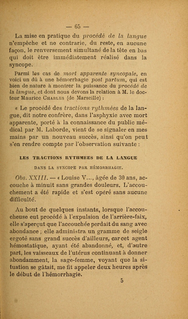 La mise en pratique du procédé de la langue n'empêche et no contrarie, du reste, en aucune façon, le renversement simultané de la tête en bas qui doit être immédiatement réalisé dans la syncope. Parmi les cas de mort apparente syncopale, en voici un dû à une hémorrhagie post partum, qui est bien de nature à montrer la puissance du procédé de la langue, et dont nous devons la relation à M. le doc- teur Maurice Charles (de Marseille) : « Le procédé des tractions rythmées de la lan- gue, dit notre confrère, dans l'asphyxie avec mort apparente, porté à la connaissance du public mé- dical par M. Laborde, vient de se signaler en mes mains par un nouveau succès, ainsi qu'on peut s'en rendre compte par l'observation suivante : LES TRACTIONS RYTHMEES DE LA LANGUE DANS LA SYNCOPE PAR HÉMORRHAGIE. Ohs. XXIII. — « Louise V..., âgée de 30 ans, ac- couche à minuit sans grandes douleurs. L'accou- chement a été rapide et s'est opéré sans aucune difficulté. Au bout de quelques instants, lorsque l'accou- cheuse eut procédé à l'expulsion de l'arrière-faix, elle s'aperçut que l'accouchée perdait du sang avec abondance ; elle administra un gramme de seigle ergoté sans grand succès d'ailleurs, car cet agent hémostatique, ayant été abandonné, et, d'autre part, les vaisseaux de Tutérus continuant à donner abondamment, la sage-femme, voyant que la si- tuation se gâtait, me fît appeler deux heures après le début de l'hémorrhagie. 5