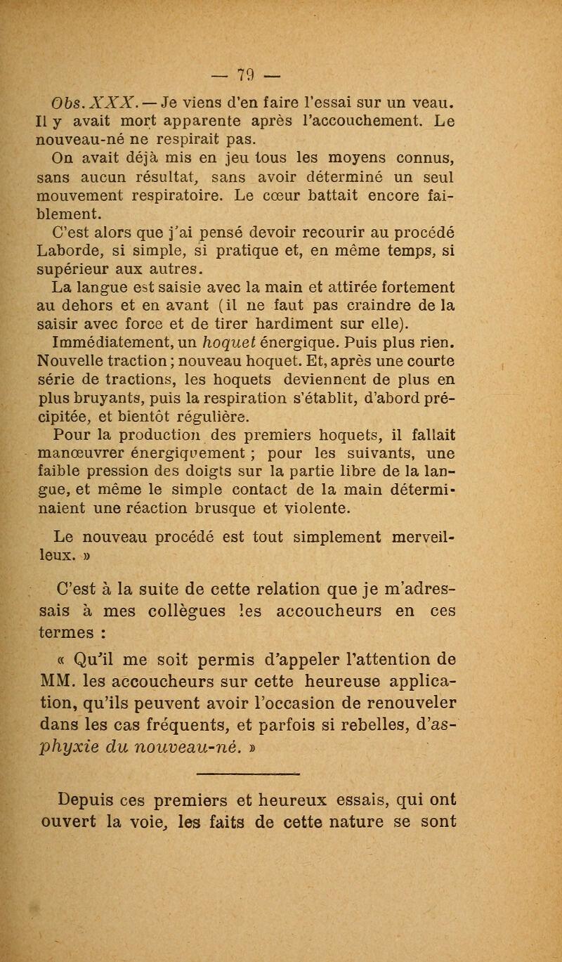 Obs.XXX. — Je viens d'en faire l'essai sur un veau. Il y avait mort apparente après l'accouchement. Le nouveau-né ne respirait pas. On avait déjà mis en jeu tous les moyens connus, sans aucun résultat, sans avoir déterminé un seul mouvement respiratoire. Le cœur battait encore fai- blement. C'est alors que j'ai pensé devoir recourir au procédé Laborde, si simple, si pratique et, en même temps, si supérieur aux autres. La langue est saisie avec la main et attirée fortement au dehors et en avant ( il ne faut pas craindre de la saisir avec force et de tirer hardiment sur elle). Immédiatement, un hoquet énergique. Puis plus rien. Nouvelle traction ; nouveau hoquet. Et, après une courte série de tractions, les hoquets deviennent de plus en plus bruyants, puis la respiration s'établit, d'abord pré- cipitée, et bientôt régulière. Pour la production des premiers hoquets, il fallait manœuvrer énergiquement ; pour les suivants, une faible pression des doigts sur la partie libre de la lan- gue, et même le simple contact de la main détermi- naient une réaction brusque et violente. Le nouveau procédé est tout simplement merveil- leux. » C'est à la suite de cette relation que je m'adres- sais à mes collègues les accoucheurs en ces termes : « Qu'il me soit permis d'appeler l'attention de MM. les accoucheurs sur cette heureuse applica- tion, qu'ils peuvent avoir l'occasion de renouveler dans les cas fréquents, et parfois si rebelles, d'as- phyxie du nouveau-né. » Depuis ces premiers et heureux essais, qui ont ouvert la voie^ les faits de cette nature se sont