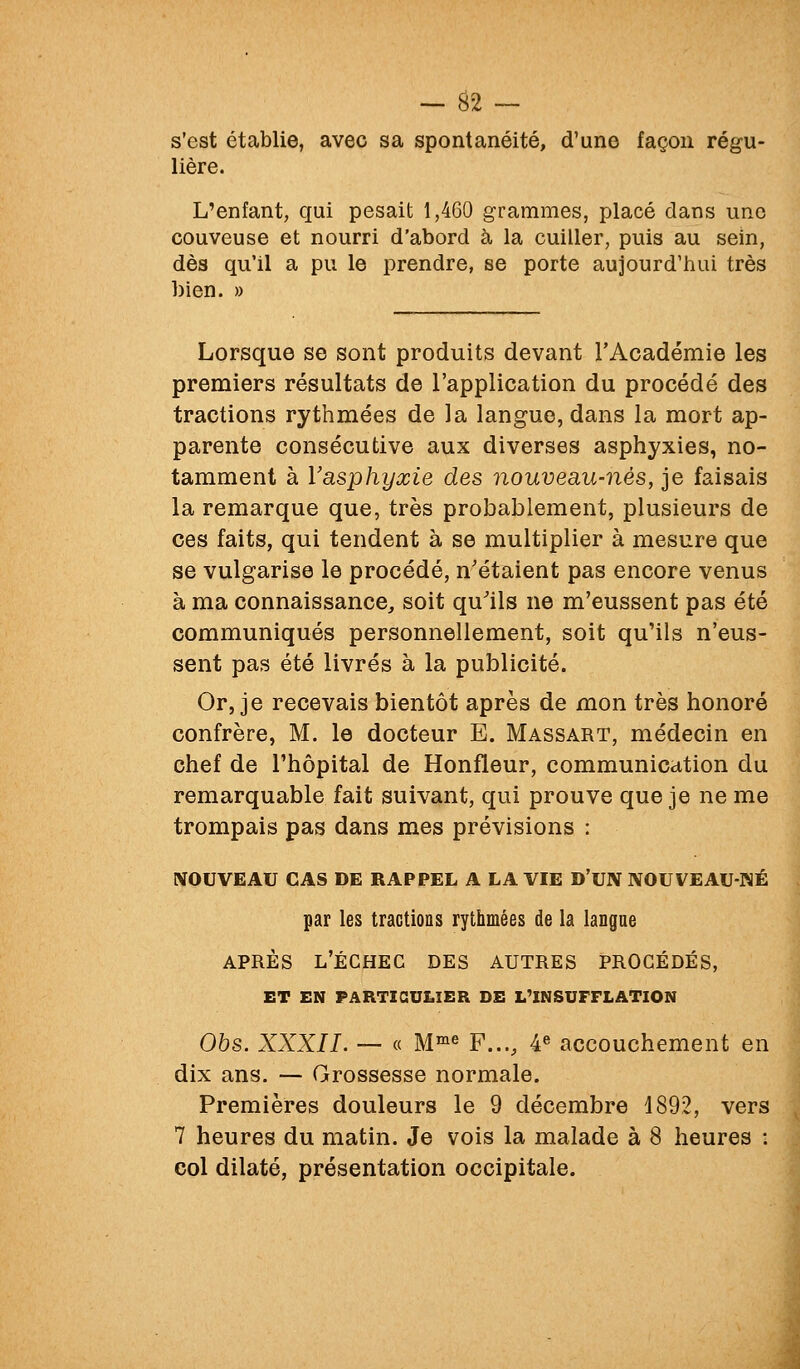 s'est établie, avec sa spontanéité, d'une façon régu- lière. L'enfant, qui pesait 1,460 grammes, placé dans une couveuse et nourri d'abord à la cuiller, puis au sein, dès qu'il a pu le prendre, se porte aujourd'hui très bien. » Lorsque se sont produits devant l'Académie les premiers résultats de l'application du procédé des tractions rythmées de la langue, dans la mort ap- parente consécutive aux diverses asphyxies, no- tamment à Vasphyxie des nouveau-nés, je faisais la remarque que, très probablement, plusieurs de ces faits, qui tendent à se multiplier à mesure que se vulgarise le procédé, n'étaient pas encore venus à ma connaissance, soit qu'ils ne m'eussent pas été communiqués personnellement, soit qu'ils n'eus- sent pas été livrés à la publicité. Or, je recevais bientôt après de mon très honoré confrère, M. le docteur E. Massart, médecin en chef de l'hôpital de Ronfleur, communication du remarquable fait suivant, qui prouve que je ne me trompais pas dans mes prévisions : NOUVEAU CAS DE RAPPEL A LA VIE D'UN NOUVEAU-WÉ par les tractions rythmées de la langue APRÈS l'échec des AUTRES PROCÉDÉS, ET EN PARTICULIER SE L'INSUFFLATION Obs. XXXII. — « M™6 F..., 4« accouchement en dix ans. — Grossesse normale. Premières douleurs le 9 décembre 1892, vers 7 heures du matin. Je vois la malade à 8 heures : col dilaté, présentation occipitale.