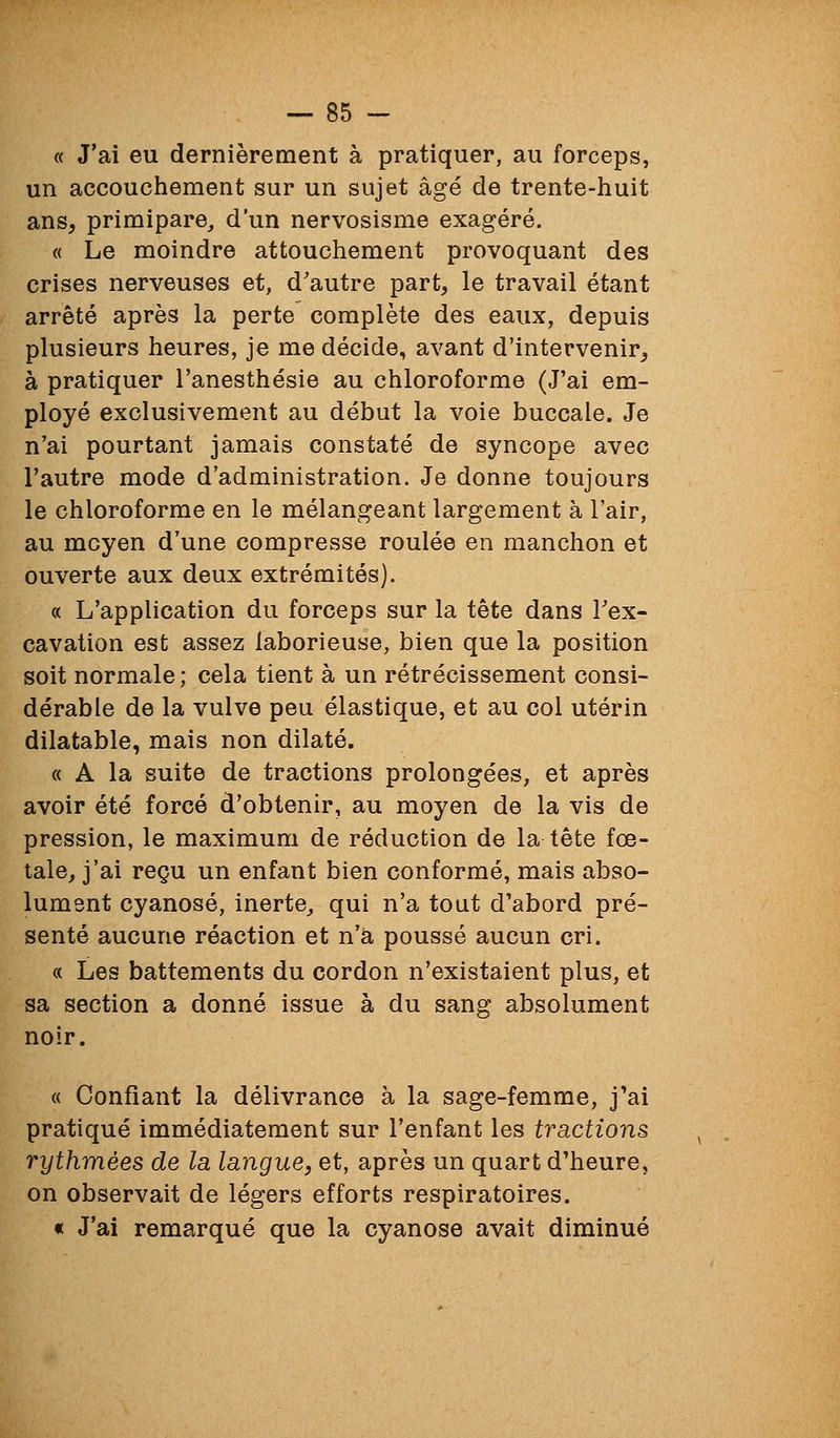 « J'ai eu dernièrement à pratiquer, au forceps, un accouchement sur un sujet âgé de trente-huit ans, primipare^ d'un nervosisme exagéré. « Le moindre attouchement provoquant des crises nerveuses et, d'autre part, le travail étant arrêté après la perte complète des eaux, depuis plusieurs heures, je me décide, avant d'intervenir, à pratiquer l'anesthésie au chloroforme (J'ai em- ployé exclusivement au début la voie buccale. Je n'ai pourtant jamais constaté de syncope avec l'autre mode d'administration. Je donne toujours le chloroforme en le mélangeant largement à l'air, au moyen d'une compresse roulée en manchon et ouverte aux deux extrémités]. « L'application du forceps sur la tète dans Tex- cavation est assez laborieuse, bien que la position soit normale; cela tient à un rétrécissement consi- dérable de la vulve peu élastique, et au col utérin dilatable, mais non dilaté. « A la suite de tractions prolongées, et après avoir été forcé d'obtenir, au moyen de la vis de pression, le maximum de réduction de la tête fœ- tale, j'ai reçu un enfant bien conformé, mais abso- lument cyanose, inerte, qui n'a tout d'abord pré- senté aucune réaction et n'a poussé aucun cri. « Les battements du cordon n'existaient plus, et sa section a donné issue à du sang absolument noir. « Confiant la délivrance à la sage-femme, j'ai pratiqué immédiatement sur l'enfant les tractions rythmées de la langue, et, après un quart d'heure, on observait de légers efforts respiratoires. « J'ai remarqué que la cyanose avait diminué