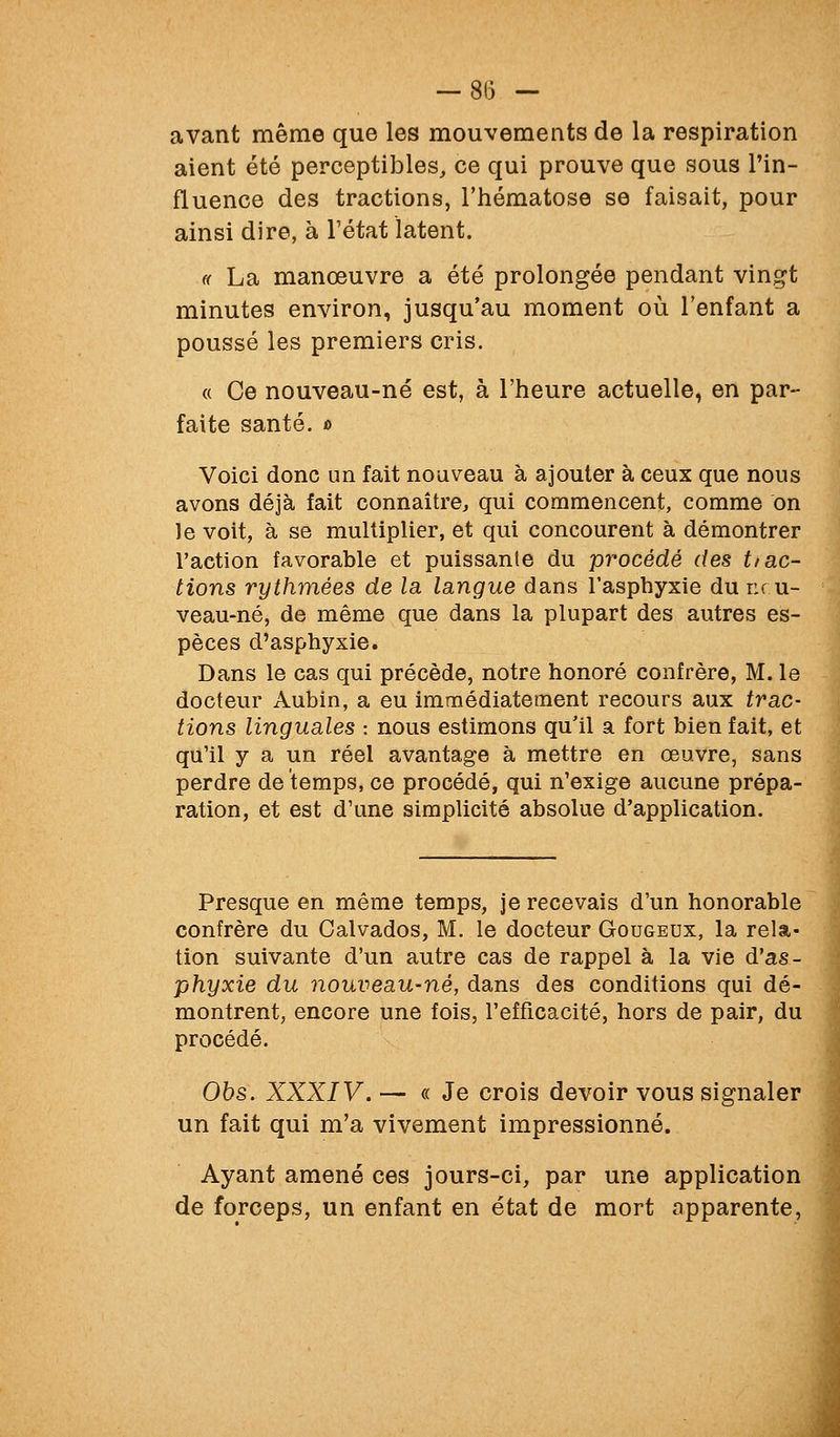 avant même que les mouvements de la respiration aient été perceptibles, ce qui prouve que sous l'in- fluence des tractions, l'hématose se faisait, pour ainsi dire, à l'état latent. « La manœuvre a été prolongée pendant vingt minutes environ, jusqu'au moment où l'enfant a poussé les premiers cris. « Ce nouveau-né est, à l'heure actuelle, en par- faite santé. t> Voici donc un fait noaveau à ajouter à ceux que nous avons déjà fait connaître, qui commencent, comme on le voit, à se multiplier, et qui concourent à démontrer l'action favorable et puissante du procédé des t/ac- tions rythmées de la. langue dans l'asphyxie du nru- veau-né, de même que dans la plupart des autres es- pèces d'asphyxie. Dans le cas qui précède, notre honoré confrère, M. le docteur Aubin, a eu immédiatement recours aux trac- tions linguales : nous estimons qu'il a fort bien fait, et qu'il y a un réel avantage à mettre en œuvre, sans perdre de temps, ce procédé, qui n'exige aucune prépa- ration, et est d'une simplicité absolue d'application. Presque en même temps, je recevais d'un honorable confrère du Calvados, M. le docteur Gougeux, la rela- tion suivante d'un autre cas de rappel à la vie d'as- phyxie du nouveau-né, dans des conditions qui dé- montrent, encore une fois, l'efficacité, hors de pair, du procédé. Ohs. XXXIV. — « Je crois devoir vous signaler un fait qui m'a vivement impressionné. Ayant amené ces jours-ci, par une application de forceps, un enfant en état de mort apparente,