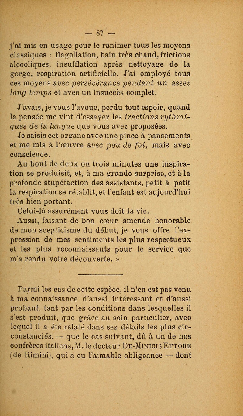 j'ai mis en usage pour le ranimer tous les moyens classiques : flagellation, bain très chaud, frictions alcooliques, insufflation après nettoyage de la gorge, respiration artificielle. J'ai employé tous ces moyens avec persévérance pendant un assez long temps et avec un insuccès complet. J'avais, je vous l'avoue, perdu tout espoir, quand la pensée me vint d'essayer les tractions rythmi- que^ de la langue que vous avez proposées. Je saisis cet organe avec une pince à pansements et me mis à l'œuvre avec peu de foi, mais avec conscience. Au bout de deux ou trois minutes une inspira- tion se produisit, et, à ma grande surprise, et à la profonde stupéfaction des assistants, petit à petit la respiration se rétablit, et l'enfant est aujourd'hui très bien portant. Celui-là assurément vous doit la vie. Aussi, faisant de bon cœur amende honorable de mon scepticisme du début, je vous offre l'ex- pression de mes sentiments les plus respectueux et les plus reconnaissants pour le service que m'a rendu votre découverte. » Parmi les cas de cette espèce, il n'en est pas venu à ma connaissance d'aussi intéressant et d'aussi probant, tant par les conditions dans lesquelles il s'est produit, que grâce au soin particulier, avec lequel il a été relaté dans ses détails les plus cir- constanciés, — que le cas suivant, dû à un de nos confrères italiens, M. le docteur De-Minigis Ettore {de Rimini), qui a eu l'aimable obligeance — dont