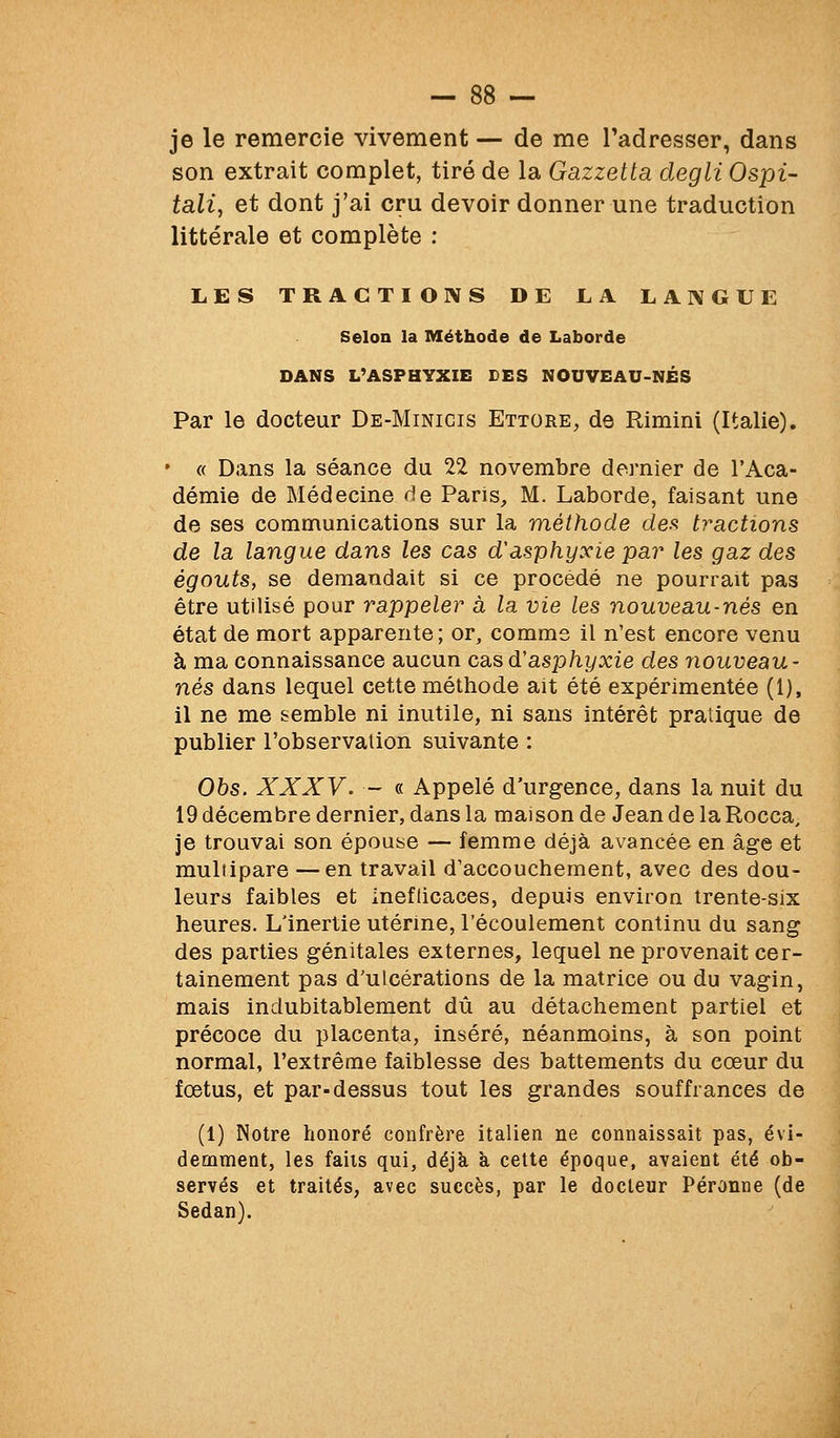 je le remercie vivement — de me l'adresser, dans son extrait complet, tiré de la Gazzetta degli Ospi- tali, et dont j'ai cru devoir donner une traduction littérale et complète : LES TRACTIONS DE EA LANGUE Selon la Méthode de Laborde DANS L'ASPHYXIE DES NOUVEAU-NÉS Par le docteur De-Minicis Ettore, de Rimini (Italie). • « Dans la séance du 22 novembre dernier de l'Aca- démie de Médecine de Pans, M. Laborde, faisant une de ses communications sur la méthode de.s tractions de la langue dans les cas d'asphyxie par les gaz des égouts, se demandait si ce procédé ne pourrait pas être utilisé pour rappeler à la vie les nouveau-nés en état de mort apparente; or, comme il n'est encore venu à ma connaissance aucun cd.s d'asphyxie des nouveau- nés dans lequel cette méthode ait été expérimentée (1), il ne me semble ni inutile, ni sans intérêt pratique de publier l'observation suivante : Ohs. XXXV. - « Appelé d'urgence, dans la nuit du 19 décembre dernier, dans la maison de Jean de la Rocca, je trouvai son épouse — femme déjà avancée en âge et multipare —en travail d'accouchement, avec des dou- leurs faibles et ineflicaces, depuis environ trente-six heures. L'inertie utérine, l'écoulement continu du sang des parties génitales externes, lequel ne provenait cer- tainement pas d'ulcérations de la matrice ou du vagin, mais indubitablement é\x au détachement partiel et précoce du placenta, inséré, néanmoins, à son point normal, l'extrême faiblesse des battements du cœur du fœtus, et par-dessus tout les grandes souffrances de (1) Notre honoré confrère italien ne connaissait pas, évi- demment, les faits qui, déjà à cette époque, avaient été ob- servés et traités, avec succès, par le docteur Péronne (de Sedan).