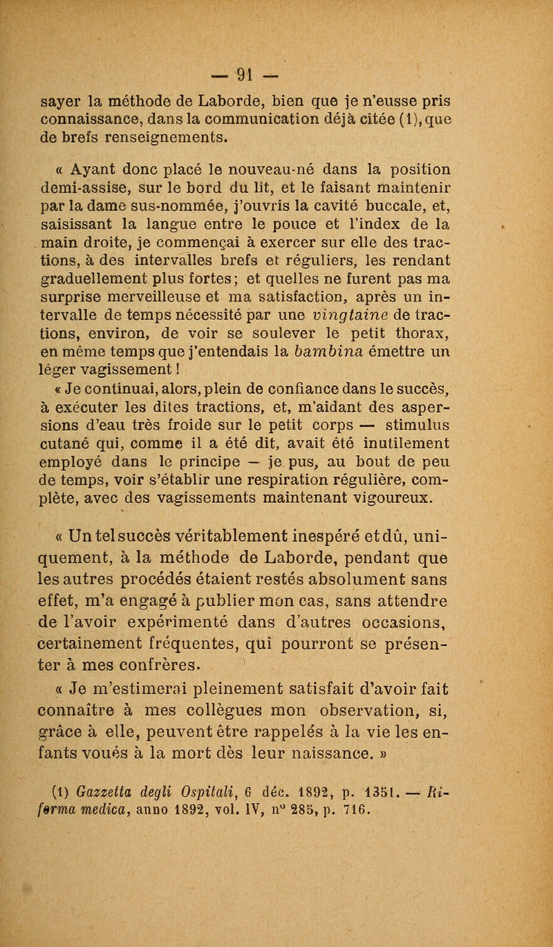 sayer la méthode de Laborde, bien que je n'eusse pris connaissance, dans la communication déjà citée (1), que de brefs renseignements. « Ayant donc placé le nouveau-né dans la position demi-assise, sur le bord du lit, et le faisant maintenir par la dame sus-nommée, j'ouvris la cavité buccale, et, saisissant la langue entre le pouce et l'index de la main droite, je commençai à exercer sur elle des trac- tions, à des intervalles brefs et réguliers, les rendant graduellement plus fortes; et quelles ne furent pas ma surprise merveilleuse et ma satisfaction, après un in- tervalle de temps nécessité par une vingtaine de trac- tions, environ, de voir se soulever le petit thorax, en même temps que j'entendais la bambina émettre un léger vagissement ! « Je continuai, alors, plein de confiance dans le succès, à exécuter les dites tractions, et, m'aidant des asper- sions d'eau très froide sur le petit corps — stimulus cutané qui, comme il a été dit, avait été inutilement employé dans le principe — je pus, au bout de peu de temps, voir s'établir une respiration régulière, com- plète, avec des vagissements maintenant vigoureux. « Un tel succès véritablement inespéré et dû, uni- quement, à la méthode de Laborde, pendant que les autres procédés étaient restés absolument sans effet, m'a engagé à publier mon cas, sans attendre de l'avoir expérimenté dans d'autres occasions, certainement fréquentes, qui pourront se présen- ter à mes confrères. « Je m'estimerai pleinement satisfait d'avoir fait connaître à mes collègues mon observation, si, grâce à elle, peuvent être rappelés à la vie les en- fants voués à la mort dès leur naissance. » (1) Gazzetta degli Ospitali, 6 déc. 1892, p. 1351. -- Ri- ferma medica, anno 1892, vol. IV, n 285, p. 716.