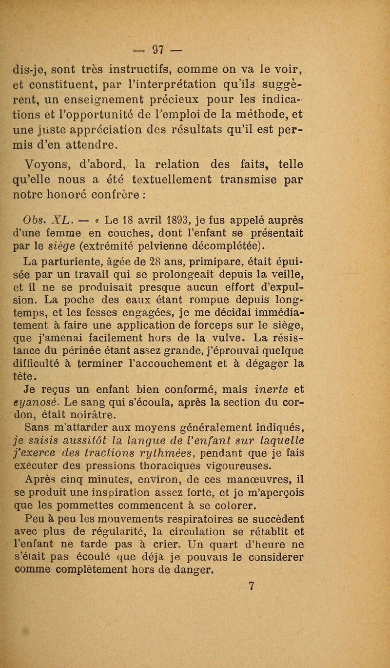 dis-je, sont très instructifs, comme on va le voir, et constituent, par l'interprétation qu'ils suggè- rent, un enseignement précieux pour les indica- tions et l'opportunité de l'emploi de la méthode, et une juste appréciation des résultats qu'il est per- mis d'en attendre. Voyons, d'abord, la relation des faits, telle qu'elle nous a été textuellement transmise par notre honoré confrère : Obs. XL. — « Le 18 avril 1893, je fus appelé auprès d'une femme en couches, dont l'enfant se présentait par le siège (extrémité pelvienne décomplétée). La parturiente, âgée de 28 ans, primipare, était épui- sée par un travail qui se prolongeait depuis la veille, et il ne se produisait presque aucun effort d'expul- sion. La poche des eaux étant rompue depuis long- temps, et les fesses engagées, je me décidai immédia- tement à faire une application de forceps sur le siège, que j'amenai facilement hors de la vulve. La résis- tance du périnée étant assez grande, j'éprouvai quelque difficulté à terminer l'accouchement et à dégager la tête. Je reçus un enfant bien conformé, mais inerte et eyanosé. Le sang qui s'écoula, après la section du cor- don, était noirâtre. Sans m'attarder aux moyens généralement indiqués, je saisis aussitôt la langue de Venfant sur laquelle j'exerce des tractions rythmées, pendant que je fais exécuter des pressions thoraciques vigoureuses. Après cinq minutes, environ, de ces manœuvres, il se produit une inspiration assez forte, et je m'aperçois que les pommettes commencent à se colorer. Peu à peu les mouvements respiratoires se succèdent avec plus de régularité, la circulation se rétablit et l'enfant ne tarde pas à crier. Un quart d'heure ne s'éiait pas écoulé que déjà je pouvais le considérer comme complètement hors de danger. 7