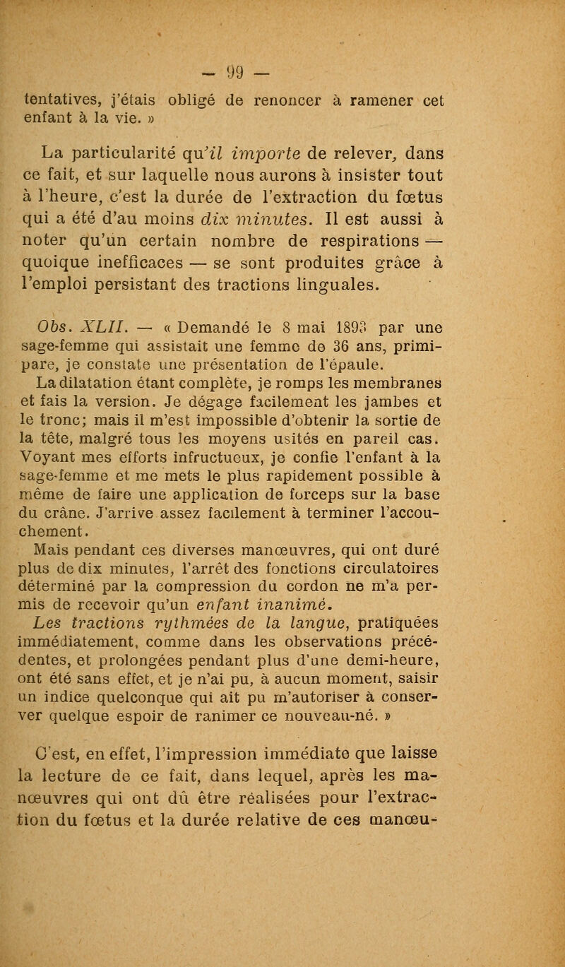 tentatives, j'étais obligé de renoncer à ramener cet enfant à la vie. » La particularité qu'27 importe de relever, dans ce fait, et sur laquelle nous aurons à insister tout à l'heure, c'est la durée de l'extraction du fœtus qui a été d'au moins dix minutes. Il est aussi à noter qu'un certain nombre de respirations — quoique inefficaces — se sont produites grâce à l'emploi persistant des tractions linguales. Obs. XLII. — « Demandé le 8 mai 1893 par une sage-femme qui assistait une femme de 36 ans, primi- pare, je constate une présentation de l'épaule. La dilatation étant complète, je romps les membranes et fais la version. Je dégage facilement les jambes et le tronc; mais il m'est impossible d'obtenir la sortie de la tête, malgré tous les moyens usités en pareil cas. Voyant mes efforts infructueux, je confie l'enfant à la sage-femme et me mets le plus rapidement possible à même de faire une application de forceps sur la base du crâne. J'arrive assez facilement à terminer l'accou- chement. Mais pendant ces diverses manœuvres, qui ont duré plus de dix minutes, l'arrêt des fonctions circulatoires déterminé par la compression du cordon ne m'a per- mis de recevoir qu'un enfant inanimé. Les tractions rythmées de la langue, pratiquées immédiatement, comme dans les observations précé- dentes, et prolongées pendant plus d'une demi-heure, ont été sans effet, et je n'ai pu, à aucun moment, saisir un indice quelconque qui ait pu m'autoriser à conser- ver quelque espoir de ranimer ce nouveau-né. » C'est, en effet, l'impression immédiate que laisse la lecture de ce fait, dans lequel, après les ma- nœuvres qui ont dû être réalisées pour l'extrac- tion du fœtus et la durée relative de ces manœu-