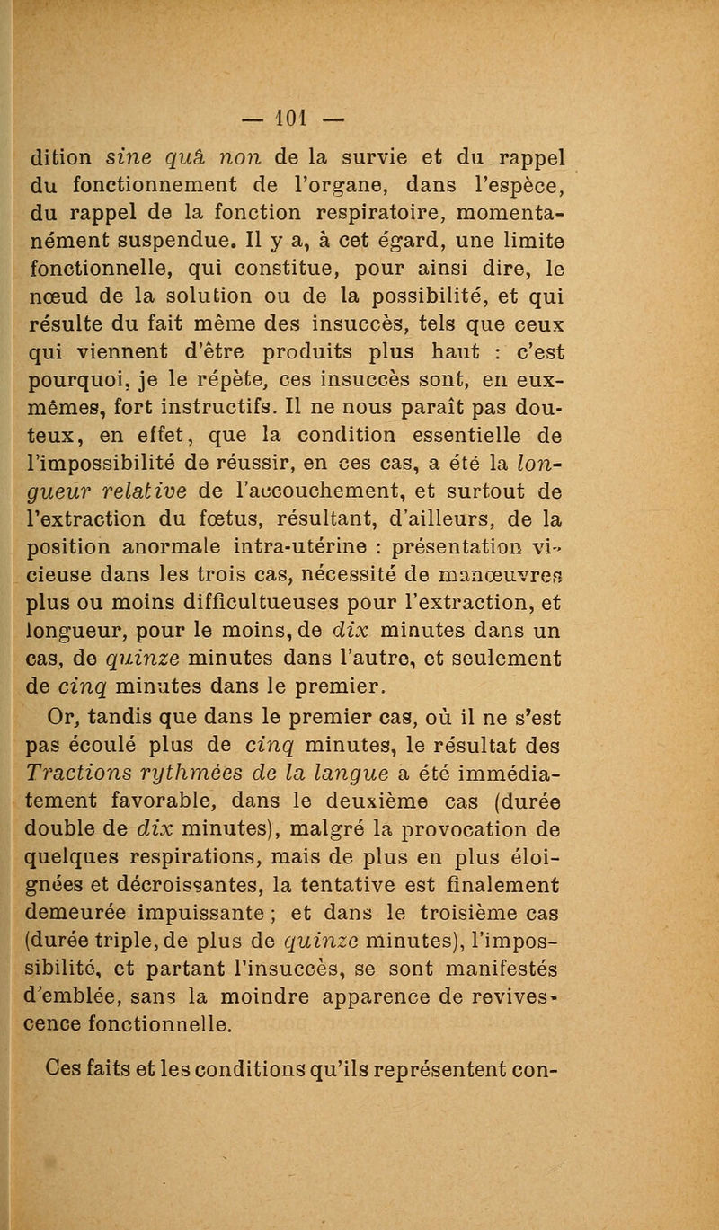 dition sine quâ, non de la survie et du rappel du fonctionnement de l'organe, dans l'espèce, du rappel de la fonction respiratoire, momenta- nément suspendue. Il y a, à cet égard, une limite fonctionnelle, qui constitue, pour ainsi dire, le nœud de la solution ou de la possibilité, et qui résulte du fait même des insuccès, tels que ceux qui viennent d'être produits plus haut : c'est pourquoi, je le répète, ces insuccès sont, en eux- mêmes, fort instructifs. Il ne nous paraît pas dou- teux, en effet, que la condition essentielle de l'impossibilité de réussir, en ces cas, a été la lon- gueur relative de l'accouchement, et surtout de l'extraction du fœtus, résultant, d'ailleurs, de la position anormale intra-utérine : présentation vi-- cieuse dans les trois cas, nécessité de manœuvrer plus ou moins diffîcultueuses pour l'extraction, et longueur, pour le moins, de dix minutes dans un cas, de quinze minutes dans l'autre, et seulement de cinq minutes dans le premier. Or, tandis que dans le premier cas, où il ne s'est pas écoulé plus de cinq minutes, le résultat des Tractions rythmées de la langue a été immédia- tement favorable, dans le deuxième cas (durée double de dix minutes), malgré la provocation de quelques respirations, mais de plus en plus éloi- gnées et décroissantes, la tentative est finalement demeurée impuissante ; et dans le troisième cas (durée triple, de plus de quinze minutes), l'impos- sibilité, et partant l'insuccès, se sont manifestés d'emblée, sans la moindre apparence de revives- cence fonctionnelle. Ces faits et les conditions qu'ils représentent con-