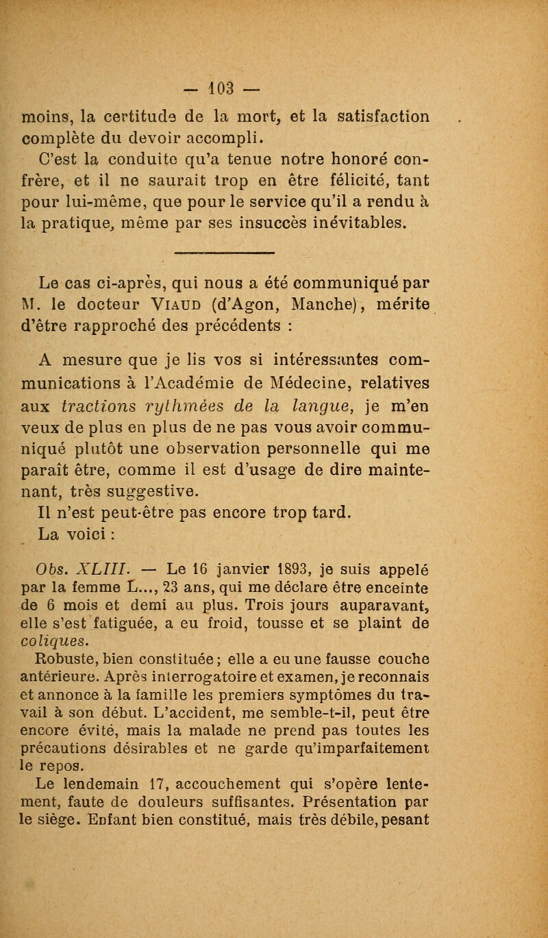 moins, la certitude de la mort, et la satisfaction complète du devoir accompli. C'est la conduite qu'a tenue notre honoré con- frère, et il ne saurait trop en être félicité, tant pour lui-même, que pour le service qu'il a rendu à la pratique^ même par ses insuccès inévitables. Le cas ci-après, qui nous a été communiqué par M. le docteur Viaud (d'Agon, Manche), mérite d'être rapproché des précédents : A mesure que je lis vos si intéressantes com- munications à l'Académie de Médecine, relatives aux tractions rythmées de la langue, je m'en veux de plus en plus de ne pas vous avoir commu- niqué plutôt une observation personnelle qui me paraît être, comme il est d'usage de dire mainte- nant, très suggestive. Il n'est peut-être pas encore trop tard. La voici : Obs. XLIII. — Le 16 janvier 1893, je suis appelé par la femme L..., 23 ans, qui me déclare être enceinte de 6 mois et demi au plus. Trois jours auparavant, elle s'est fatiguée, a eu froid, tousse et se plaint de coliques. Robuste, bien constituée ; elle a eu une fausse couche antérieure. Après interrogatoire et examen, je reconnais et annonce à la famille les premiers symptômes du tra- vail à son début. L'accident, me semble-t-il, peut être encore évité, mais la malade ne prend pas toutes les précautions désirables et ne garde qu'imparfaitement le repos. Le lendemain 17, accouchement qui s'opère lente- ment, faute de douleurs suffisantes. Présentation par le siège. Enfant bien constitué, mais très débile, pesant