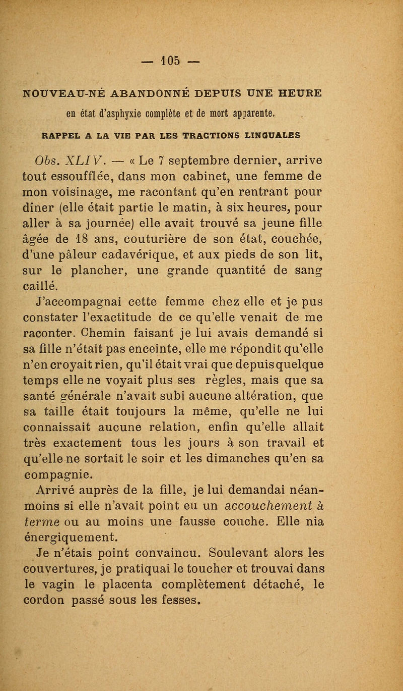 NOUVEAU-NÉ ABANDONNÉ DEPUIS UNE HEURE en état d'asphyxie complète et de mort apparente. RAPPEL A LA VIE PAK LES TRACTIONS LINGUALES Obs. XLIV. — « Le 7 septembre dernier, arrive tout essoufflée, dans mon cabinet, une femme de mon voisinage, me racontant qu'en rentrant pour dîner (elle était partie le matin, à six heures, pour aller à sa journée) elle avait trouvé sa jeune fille âgée de 18 ans, couturière de son état, couchée, d'une pâleur cadavérique, et aux pieds de son lit, sur le plancher, une grande quantité de sang caillé. J'accompagnai cette femme chez elle et je pus constater l'exactitude de ce qu'elle venait de me raconter. Chemin faisant je lui avais demandé si sa fille n'était pas enceinte, elle me répondit qu'elle n'en croyait rien, qu'il était vrai que depuis quelque temps elle ne voyait plus ses règles, mais que sa santé générale n'avait subi aucune altération, que sa taille était toujours la même, qu'elle ne lui connaissait aucune relation, enfin qu'elle allait très exactement tous les jours à son travail et qu'elle ne sortait le soir et les dimanches qu'en sa compagnie. Arrivé auprès de la fille, je lui demandai néan- moins si elle n'avait point eu un accouchement à terme ou au moins une fausse couche. Elle nia énergiquement. Je n'étais point convaincu. Soulevant alors les couvertures, je pratiquai le toucher et trouvai dans le vagin le placenta complètement détaché, le cordon passé sous les fesses.