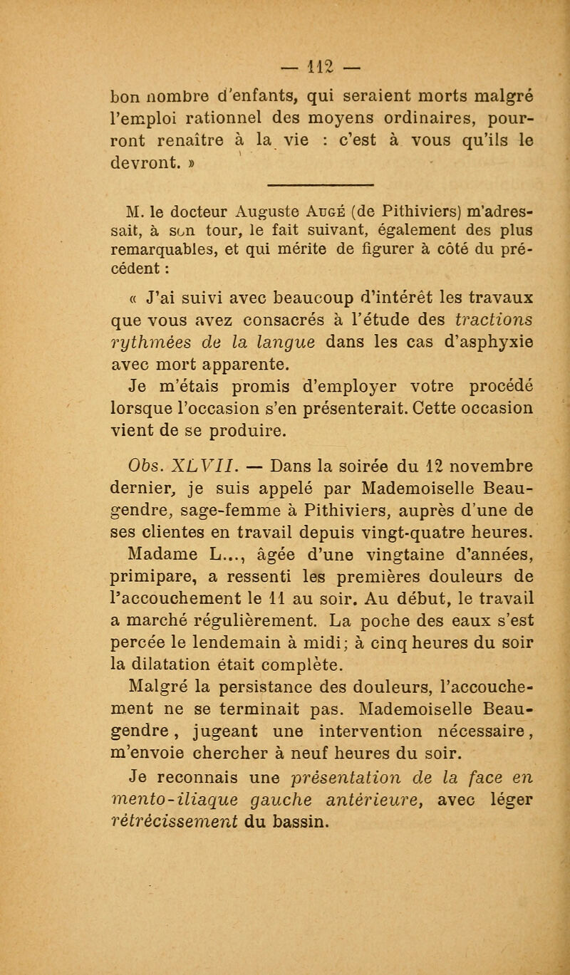 bon nombre d'enfants, qui seraient morts malgré l'emploi rationnel des moyens ordinaires, pour- ront renaître à la vie : c'est à vous qu'ils le devront. » M. le docteur Auguste Auge (de Pithiviers) m'adres- sait, à son tour, le fait suivant, également des plus remarquables, et qui mérite de figurer à côté du pré- cédent : « J'ai suivi avec beaucoup d'intérêt les travaux que vous avez consacrés à l'étude des tractions rythmées de la langue dans les cas d'asphyxie avec mort apparente. Je m'étais promis d'employer votre procédé lorsque l'occasion s'en présenterait. Cette occasion vient de se produire. 05s. XLVII. — Dans la soirée du 12 novembre dernier, je suis appelé par Mademoiselle Beau- gendre, sage-femme à Pithiviers, auprès d'une de ses clientes en travail depuis vingt-quatre heures. Madame L..., âgée d'une vingtaine d'années, primipare, a ressenti les premières douleurs de l'accouchement le 11 au soir. Au début, le travail a marché régulièrement. La poche des eaux s'est percée le lendemain à midi; à cinq heures du soir la dilatation était complète. Malgré la persistance des douleurs, l'accouche- ment ne se terminait pas. Mademoiselle Beau- gendre , jugeant une intervention nécessaire, m'envoie chercher à neuf heures du soir. Je reconnais une présentation de la face en mento-iliaque gauche antérieure, avec léger rétrécissement du bassin.