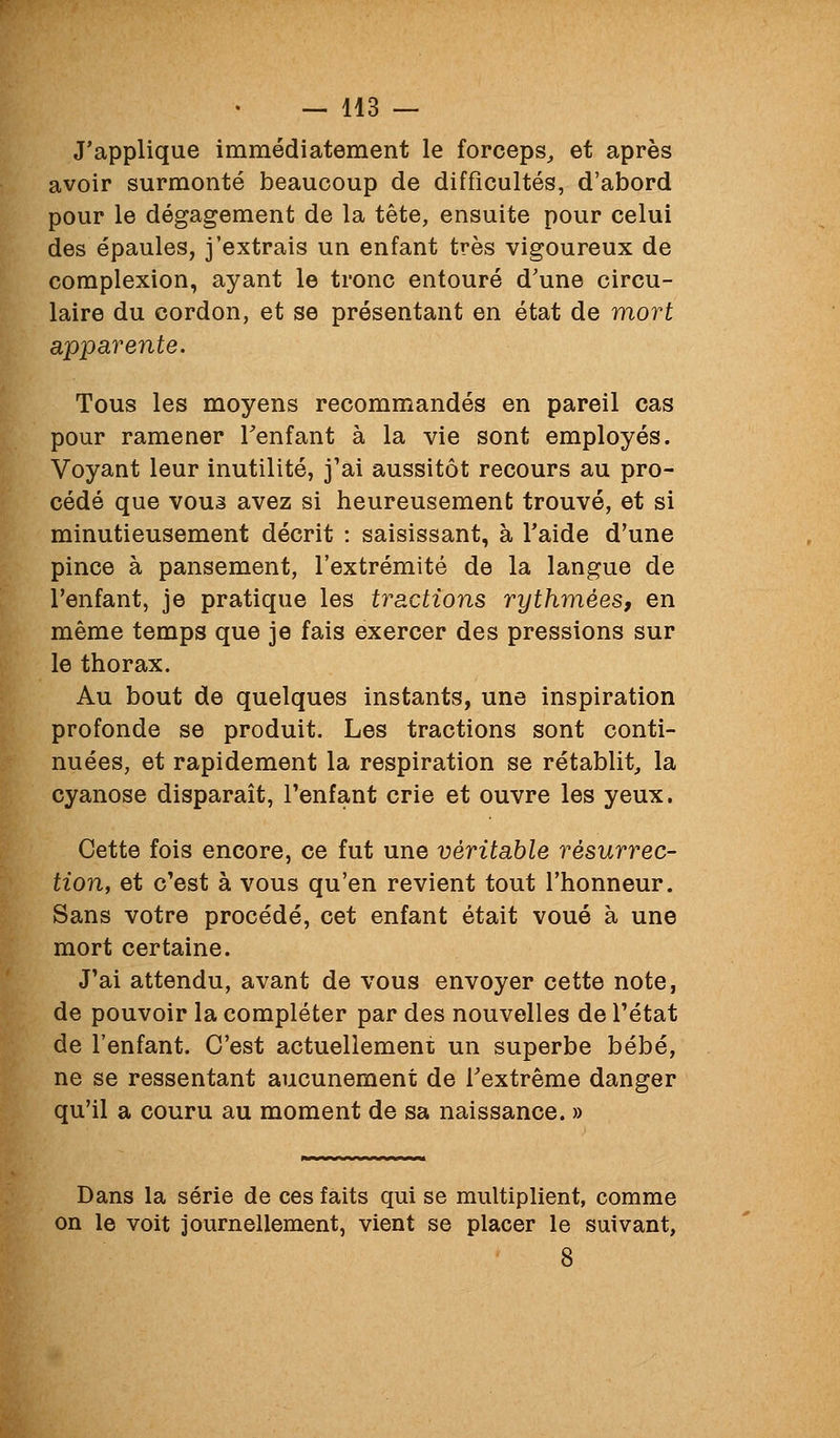 J'applique immédiatement le forceps, et après avoir surmonté beaucoup de difficultés, d'abord pour le dégagement de la tête, ensuite pour celui des épaules, j'extrais un enfant très vigoureux de complexion, ayant le tronc entouré d'une circu- laire du cordon, et se présentant en état de mort apparente. Tous les moyens recommandés en pareil cas pour ramener Tenfant à la vie sont employés. Voyant leur inutilité, j'ai aussitôt recours au pro- cédé que vouâ avez si heureusement trouvé, et si minutieusement décrit : saisissant, à l'aide d'une pince à pansement, l'extrémité de la langue de l'enfant, je pratique les tractions rythmées, en même temps que je fais exercer des pressions sur le thorax. Au bout de quelques instants, une inspiration profonde se produit. Les tractions sont conti- nuées, et rapidement la respiration se rétablit, la cyanose disparait, l'enfant crie et ouvre les yeux. Cette fois encore, ce fut une véritable résurrec- tion, et c'est à vous qu'en revient tout l'honneur. Sans votre procédé, cet enfant était voué à une mort certaine. J'ai attendu, avant de vous envoyer cette note, de pouvoir la compléter par des nouvelles de l'état de l'enfant. C'est actuellement un superbe bébé, ne se ressentant aucunement de Textrême danger qu'il a couru au moment de sa naissance. » Dans la série de ces faits qui se multiplient, comme on le voit journellement, vient se placer le suivant,