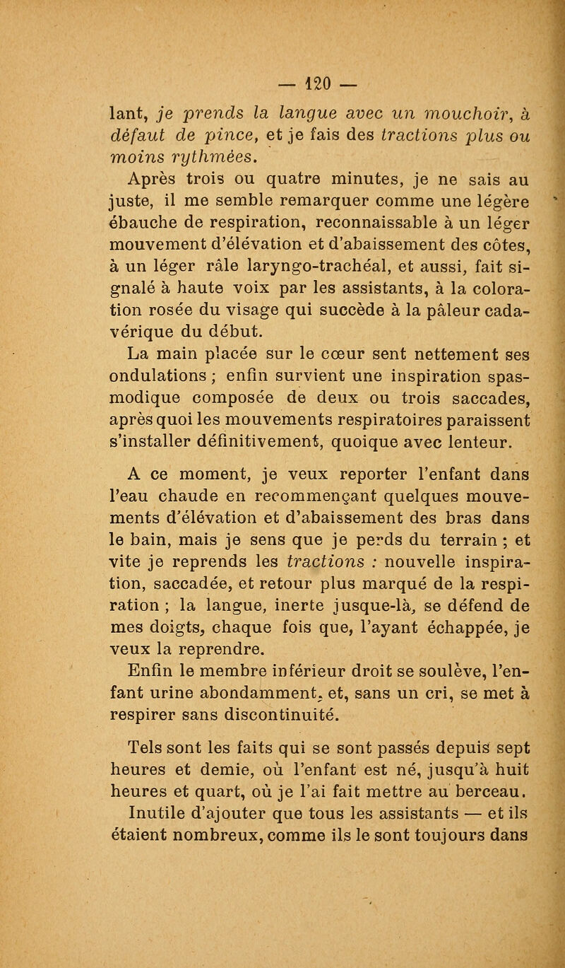 lant, je prends la langue avec un mouchoir, à défaut de pince, et je fais des tractions plus ou moins rythmées. Après trois ou quatre minutes, je ne sais au juste, il me semble remarquer comme une légère ébauche de respiration, reconnaissable à un léger mouvement d'élévation et d'abaissement des côtes, à un léger râle laryngo-trachéal, et aussi, fait si- gnalé à haute voix par les assistants, à la colora- tion rosée du visage qui succède à la pâleur cada- vérique du début. La main placée sur le cœur sent nettement ses ondulations ; enfin survient une inspiration spas- modique composée de deux ou trois saccades, après quoi les mouvements respiratoires paraissent s'installer définitivement, quoique avec lenteur. A ce moment, je veux reporter l'enfant dans Teau chaude en recommençant quelques mouve- ments d'élévation et d'abaissement des bras dans le bain, mais je sens que je perds du terrain ; et vite je reprends les tractions : nouvelle inspira- tion, saccadée, et retour plus marqué de la respi- ration ; la langue, inerte jusque-là, se défend de mes doigts, chaque fois que, l'ayant échappée, je veux la reprendre. Enfin le membre inférieur droit se soulève, l'en- fant urine abondamment, et, sans un cri, se met à respirer sans discontinuité. Tels sont les faits qui se sont passés depuis sept heures et demie, où l'enfant est né, jusqu'à huit heures et quart, où je l'ai fait mettre au berceau. Inutile d'ajouter que tous les assistants — et ils étaient nombreux, comme ils le sont toujours dans