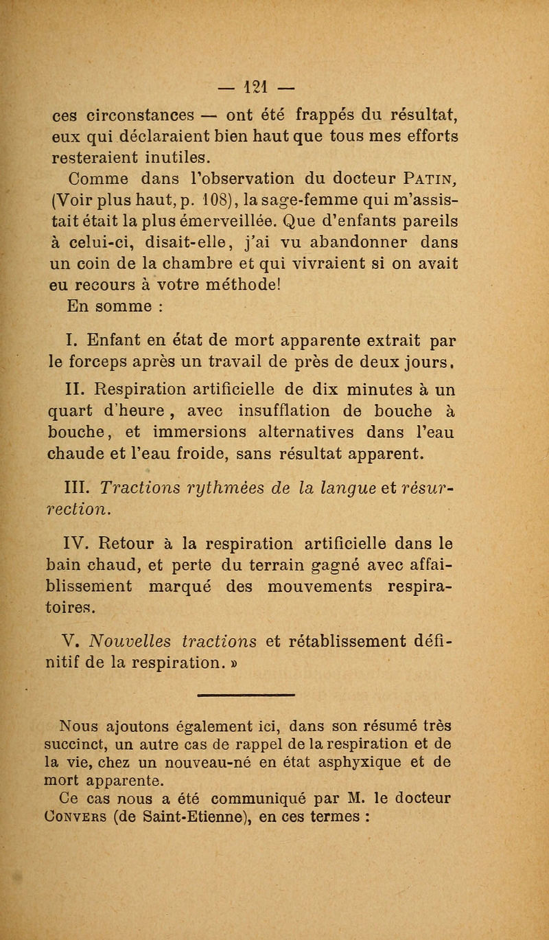 ces circonstances — ont été frappés du résultat, eux qui déclaraient bien haut que tous mes efforts resteraient inutiles. Comme dans Tobservation du docteur Patin, (Voir plus haut, p. 108), la sage-femme qui m'assis- tait était la plus émerveillée. Que d'enfants pareils à celui-ci, disait-elle, j'ai vu abandonner dans un coin de la chambre et qui vivraient si on avait eu recours à votre méthode! En somme : I. Enfant en état de mort apparente extrait par le forceps après un travail de près de deux jours. II. Respiration artificielle de dix minutes à un quart d'heure, avec insufflation de bouche à bouche, et immersions alternatives dans l'eau chaude et l'eau froide, sans résultat apparent. III. Tractions rythmées de la langue et résur- rection. IV. Retour à la respiration artificielle dans le bain chaud, et perte du terrain gagné avec affai- blissement marqué des mouvements respira- toires. V. Nouvelles tractions et rétablissement défi- nitif de la respiration. » Nous ajoutons également ici, dans son résumé très succinct, un autre cas de rappel de la respiration et de la vie, chez un nouveau-né en état asphyxique et de mort apparente. Ce cas nous a été communiqué par M. le docteur CoNVERS (de Saint-Etienne), en ces termes :