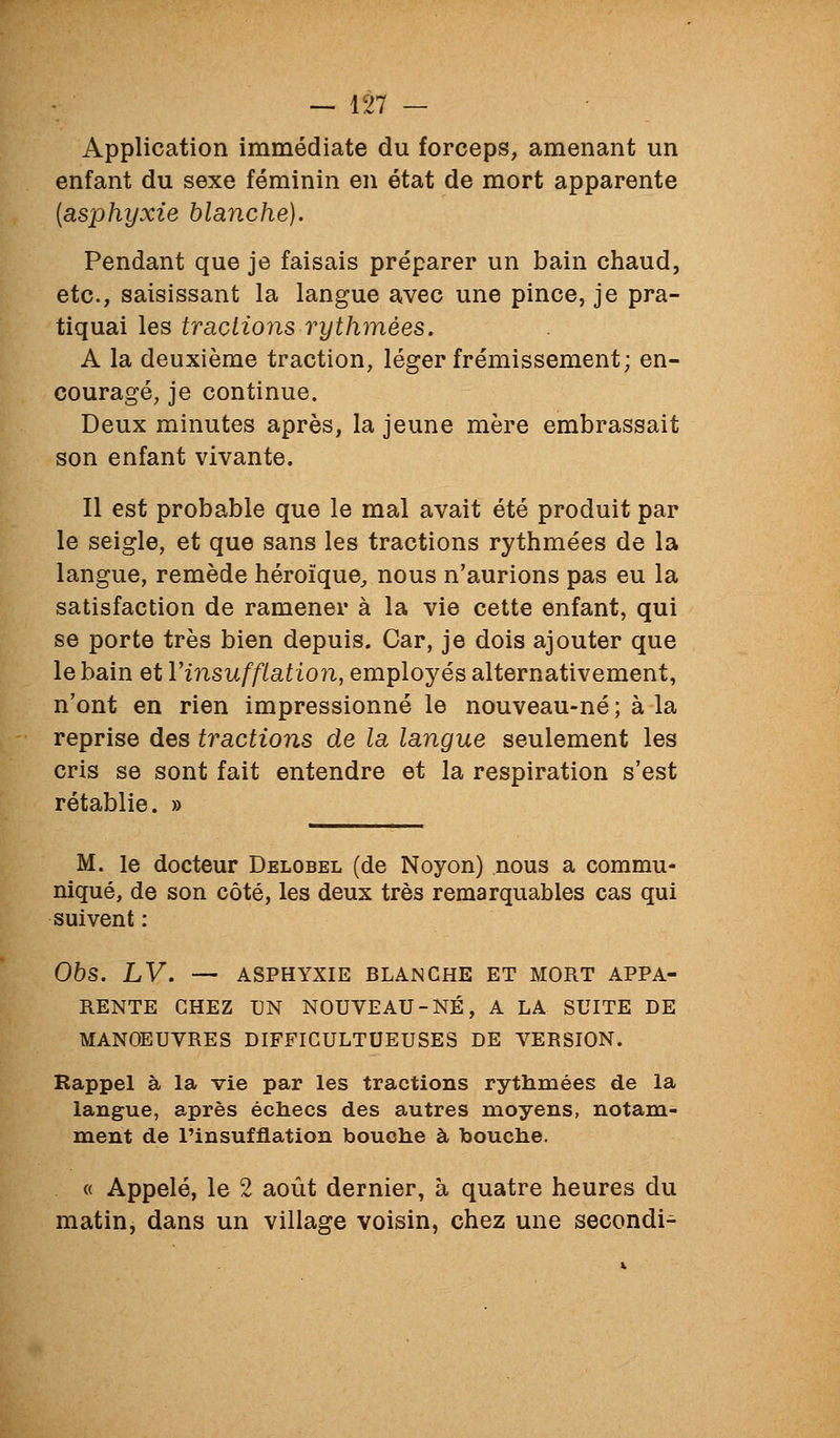 Application immédiate du forceps, amenant un enfant du sexe féminin en état de mort apparente {asphyxie blaiiche). Pendant que je faisais préparer un bain chaud, etc., saisissant la langue avec une pince, je pra- tiquai les traclions ryth7nées. A la deuxième traction, léger frémissement; en- couragé, je continue. Deux minutes après, la jeune mère embrassait son enfant vivante. Il est probable que le mal avait été produit par le seigle, et que sans les tractions rythmées de la langue, remède héroïque, nous n'aurions pas eu la satisfaction de ramener à la vie cette enfant, qui se porte très bien depuis. Car, je dois ajouter que le bain et Vinsufflation, employés alternativement, n'ont en rien impressionné le nouveau-né ; à la reprise des tractions de la langue seulement les cris se sont fait entendre et la respiration s'est rétablie. » M. le docteur Delobel (de Noyon) nous a commu- niqué, de son côté, les deux très remarquables cas qui suivent : 06s. LV. — ASPHYXIE BLANCHE ET MORT APPA- RENTE CHEZ UN NOUVEAU-NÉ, A LA SUITE DE MANOEUVRES DIFFICULTUEUSES DE VERSION. Rappel à la vie par les tractions rythmées de la langue, après échecs des autres moyens, notam- ment de l'insufflation bouche à bouche. « Appelé, le 2 août dernier, à quatre heures du matin, dans un village voisin, chez une secondi-