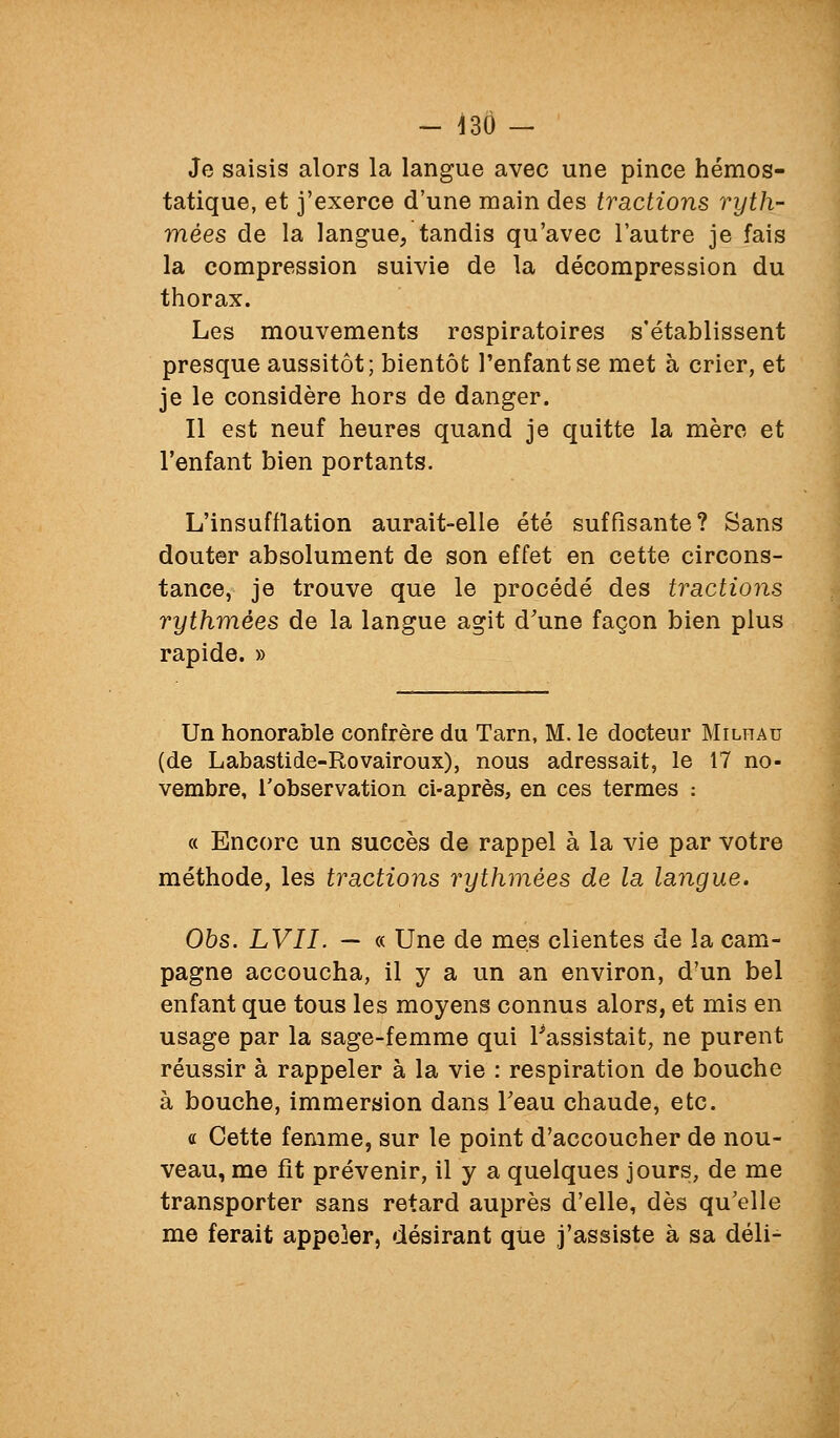 - 430 — Je saisis alors la langue avec une pince hémos- tatique, et j'exerce d'une main des tractions ryth- mées de la langue/tandis qu'avec l'autre je fais la compression suivie de la décompression du thorax. Les mouvements respiratoires s'établissent presque aussitôt; bientôt l'enfant se met à crier, et je le considère hors de danger. Il est neuf heures quand je quitte la mère et l'enfant bien portants. L'insufflation aurait-elle été suffisante? Sans douter absolument de son effet en cette circons- tance, je trouve que le procédé des tractions rythmées de la langue agit d'une façon bien plus rapide. » Un honorable confrère du Tarn, M. le docteur Milhau (de Labastide-Rovairoux), nous adressait, le 17 no- vembre, l'observation ci-après, en ces termes : « Encore un succès de rappel à la vie par votre méthode, les tractions rythmées de la langue. Obs. LVII. — « Une de mes clientes de la cam- pagne accoucha, il y a un an environ, d'un bel enfant que tous les moyens connus alors, et mis en usage par la sage-femme qui ^assistait, ne purent réussir à rappeler à la vie : respiration de bouche à bouche, immersion dans Feau chaude, etc. a Cette femme, sur le point d'accoucher de nou- veau, me fît prévenir, il y a quelques jours, de me transporter sans retard auprès d'elle, dès qu'elle me ferait appeler, désirant que j'assiste à sa déli-