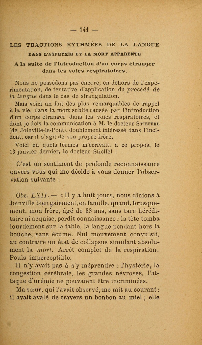 LES TRACTIONS RYTHMEES DE LA LANGUE DANS L'ASPHYXIE ET LA MORT APPARENTE A la suite de l'introduction d'un corps étranger dans les voies respiratoires. Nous ne possédons pas encore, en dehors de l'expé- rimentation, de tentative d'application du procédé de la langue dans le cas de strangulation. Mais voici un fait des plus remarquables de rappel à la vie, dans la mort subite causée par l'introduction d'un corps étranger dans les voies respiratoires, et dont je dois la communication à M. le docteur Stieffel (de Joinville-le-Pont), doublement intéressé dans l'inci- dent, car il s'agit de son propre frère. Voici en quels termes m'écrivait, à ce propos, le 13 janvier dernier^ le docteur Stieffel : C'est un sentiment de profonde reconnaissance envers vous qui me décide à vous donner l'obser- vation suivante : 05s. LXII. — « Il y a huit jours, nous dînions à Joinville bien gaiement, en famille, quand, brusque- ment, mon frère, âgé de 38 ans, sans tare hérédi- taire ni acquise, perdit connaissance : la tête tomba lourdement sur la table, la langue pendant hors la bouche, sans écume. Nul mouvement convulsif, au contraire un état de collapsus simulant absolu- ment la Tïiort. Arrêt complet de la respiration. Pouls imperceptible. Il n'y avait pas à s'y méprendre : l'hystérie, la congestion cérébrale, les grandes névroses, l'at- taque d'urémie ne pouvaient être incriminées. Ma sœur, qui l'avait observé, me mit au courant : il avait avalé de travers un bonbon au miel ; elle