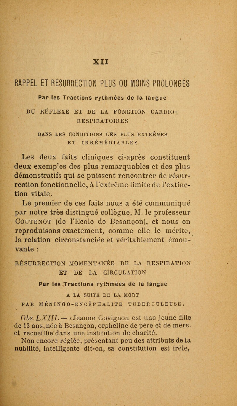 XII RAPPEL ET RÉSURRECTION PLUS OU MOINS PROLONGÉS Par les Tractions rythmées de la langue DU RÉFLEXE ET DE LA FONCTION CARDIO- RESPIRATOIRES DANS LES CONDITIONS LES PLUS EXTREMES ET IRRÉMÉDIABLES Les deux faits cliniques ci-après constituent deux exemples des plus remarquables et des plus démonstratifs qui se puissent rencontrer de résur- rection fonctionnelle, à l'extrême limite de l'extinc- tion vitale. Le premier de ces faits nous a été communiqué par notre très distingué collègue, M. le professeur COUTENOT (de l'Ecole de Besançon), et nous en reproduisons exactement, comme elle le mérite, la relation circonstanciée et véritablement émou- vante : RÉSURRECTION MOMENTANÉE DE LA RESPIRATION ET DE LA CIRCULATION Par les Tractions rythmées de la langue A LA SUITE DE LA MORT PAR MÉNINGO-ENGÉPHALITE TUBERCULEUSE. ObsLXIII.— «Jeanne Govignon est une jeune fille de 13 ans,née à Besançon, orpheline de père et de mère, et recueillie dans une institution de charité. Non encore réglée, présentant peu des attributs de la nubilité, intelligente dit-on, sa constitution est frêle,