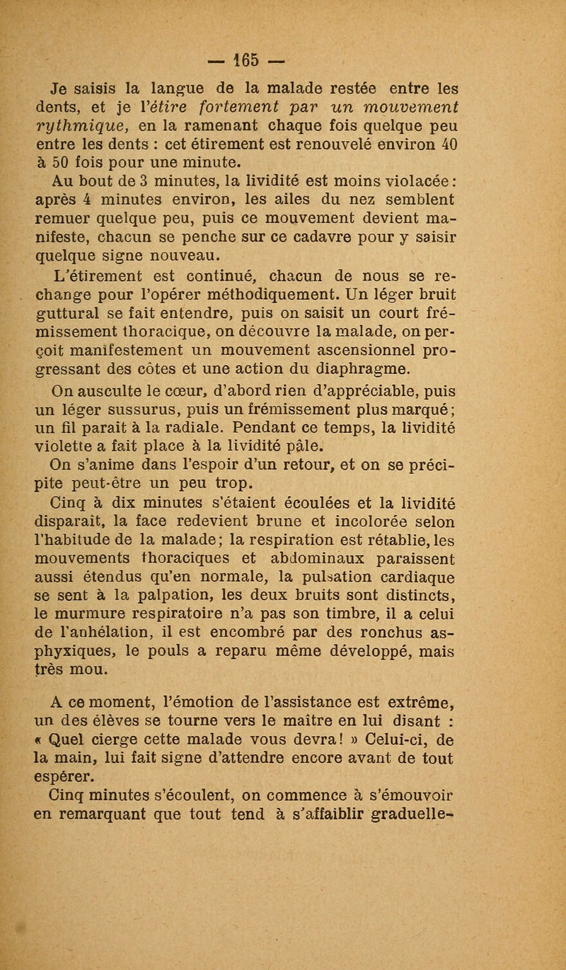 Je saisis la langue de la malade restée entre les dents, et je Yétire fortement par un mouvement rythmique, en la ramenant chaque fois quelque peu entre les dents : cet étirement est renouvelé environ 40 à 50 fois pour une minute. Au bout de 3 minutes, la lividité est moins violacée : après 4 minutes environ, les ailes du nez semblent remuer quelque peu, puis ce mouvement devient ma- nifeste, chacun se penche sur ce cadavre pour y saisir quelque signe nouveau. L'étirement est continué, chacun de nous se re- change pour l'opérer méthodiquement. Un léger bruit guttural se fait entendre, puis on saisit un court fré- missement thoracique, on découvre la malade, on per- çoit manifestement un mouvement ascensionnel pro- gressant des côtes et une action du diaphragme. On ausculte le cœur, d'abord rien d'appréciable, puis un léger sussurus, puis un frémissement plus marqué; un fil paraît à la radiale. Pendant ce temps, la lividité violette a fait place à la lividité pâle. On s'anime dans l'espoir d'un retour, et on se préci- pite peut-être un peu trop. Cinq à dix minutes s'étaient écoulées et la lividité disparait, la face redevient brune et incolorée selon l'habitude de la malade; la respiration est rétablie, les mouvements thoraciques et abdominaux paraissent aussi étendus qu'en normale, la pulsation cardiaque se sent à la palpation, les deux bruits sont distincts, le murmure respiratoire n'a pas son timbre, il a celui de l'anhélation, il est encombré par des ronchus as- phyxiques, le pouls a reparu même développé, mais très mou. A ce moment, l'émotion de l'assistance est extrême, un des élèves se tourne vers le maître en lui disant : « Quel cierge cette malade vous devra! » Celui-ci, de la main, lui fait signe d'attendre encore avant de tout espérer. Cinq minutes s'écoulent, on commence à s'émouvoir en remarquant que tout tend à s'affaiblir graduelle-