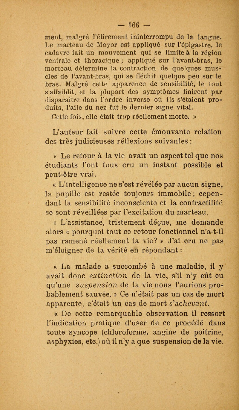 ment, malgré l'étirement ininterrompu de la langue. Le marteau de Mayor est appliqué sur l'épigastre, le cadavre fait un mouvement qui se limite à la région ventrale et thoracique ; appliqué sur l'avant-bras, le marteau détermine la contraction de quelques mus- cles de l'avant-bras, qui se fléchit quelque peu sur le bras. Malgré cette apparence de sensibilité, le tout s'affaiblit, et la plupart des symptômes finirent par disparaître dans Tordre inverse où ils s'étaient pro- duits, l'aile du nez fut le dernier signe vital. Cette fois, elle était trop réellement morte. » L'auteur fait suivre cette émouvante relation des très judicieuses réflexions suivantes : « Le retour à la vie avait un aspect tel que nos étudiants l'ont tous cru un instant possible et peut-être vrai. « L'intelligence ne s'est révélée par aucun signe, la pupille est restée toujours immobile ; cepen- dant la sensibilité inconsciente et la contractilité se sont réveillées par l'excitation du marteau. « L'assistance, tristement déçue, me demande alors « pourquoi tout ce retour fonctionnel n'a-t-il pas ramené réellement la vie? » J'ai.cru ne pas m'éloigner de la vérité en répondant : « La malade a succombé à une maladie, il y avait donc extinction de la vie, s'il n'y eût eu qu'une suspension de la vie nous l'aurions pro- bablement sauvée. » Ce n'était pas un cas de mort apparente; c'était un cas de mort s*achevant. « De cette remarquable observation il ressort l'indication pratique d'user de ce procédé dans toute syncope (chloroforme, angine de poitrine, asphyxies, etc.) où il n'y a que suspension de la vie.
