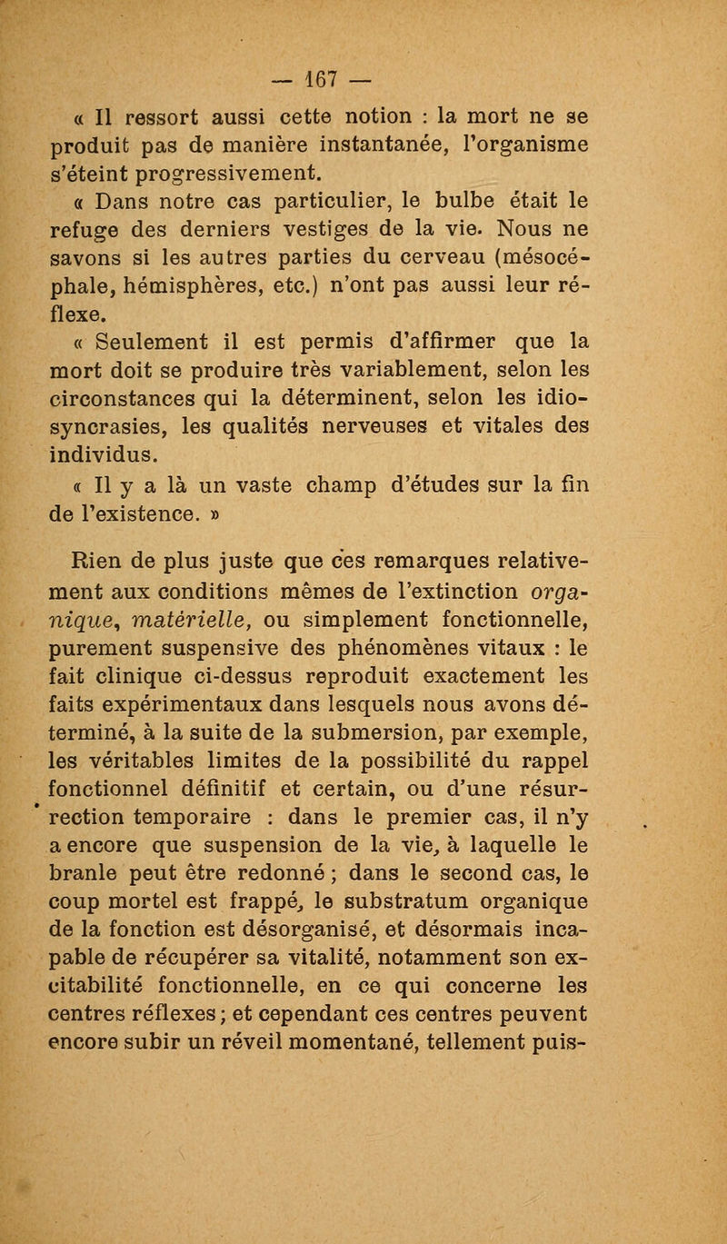 « Il ressort aussi cette notion : la mort ne se produit pas de manière instantanée, l'organisme s'éteint progressivement. « Dans notre cas particulier, le bulbe était le refuge des derniers vestiges de la vie. Nous ne savons si les autres parties du cerveau (mésocé- phale, hémisphères, etc.) n'ont pas aussi leur ré- flexe. « Seulement il est permis d'affirmer que la mort doit se produire très variablement, selon les circonstances qui la déterminent, selon les idio- syncrasies, les qualités nerveuses et vitales des individus. « Il y a là un vaste champ d'études sur la fin de l'existence. » Rien de plus juste que ces remarques relative- ment aux conditions mêmes de l'extinction orga- nique^ matérielle, ou simplement fonctionnelle, purement suspensive des phénomènes vitaux : le fait clinique ci-dessus reproduit exactement les faits expérimentaux dans lesquels nous avons dé- terminé, à la suite de la submersion, par exemple, les véritables limites de la possibilité du rappel fonctionnel définitif et certain, ou d'une résur- rection temporaire : dans le premier cas, il n'y a encore que suspension de la vie, à laquelle le branle peut être redonné ; dans le second cas, le coup mortel est frappé, le substratum organique de la fonction est désorganisé, et désormais inca- pable de récupérer sa vitalité, notamment son ex- citabilité fonctionnelle, en ce qui concerne les centres réflexes ; et cependant ces centres peuvent encore subir un réveil momentané, tellement puis-