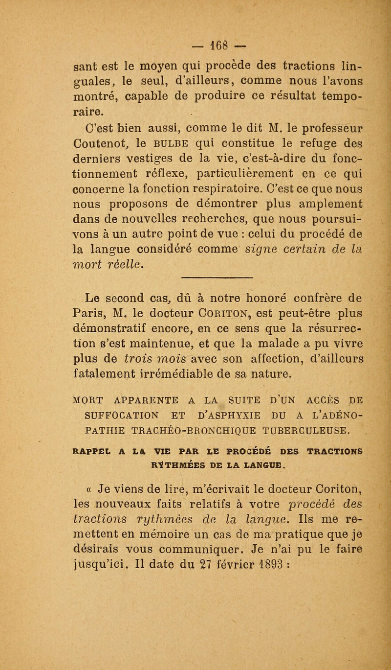 sant est le moyen qui procède des tractions lin- guales, le seul, d'ailleurs, comme nous l'avons montré, capable de produire ce résultat tempo- raire. C'est bien aussi, comme le dit M. le professeur Coutenot^ le bulbe qui constitue le refuge des derniers vestiges de la vie, c'est-à-dire du fonc- tionnement réflexe, particulièrement en ce qui concerne la fonction respiratoire. C'est ce que nous nous proposons de démontrer plus amplement dans de nouvelles recherches, que nous poursui- vons à un autre point de vue : celui du procédé de la langue considéré comme signe certain de la mort réelle. Le second cas, dû à notre honoré confrère de Paris, M. le docteur Coriton, est peut-être plus démonstratif encore, en ce sens que la résurrec- tion s'est maintenue, et que la malade a pu vivre plus de trois mois avec son affection, d'ailleurs fatalement irrémédiable de sa nature. MORT APPARENTE A LA SUITE D'UN ACCÈS DE SUFFOCATION ET D'aSPHYXIE DU A L'aDÉNO- PATIIÎE TRACHÉO-BRONCHIQUE TUBERCULEUSE. RAPPEL A L& VIE PAR LE PROCÉDÉ DES TRACTIONS R-IËTHMÉES DE LA LANGUE. « Je viens de lire, m'écrivait le docteur Coriton, les nouveaux faits relatifs à votre procédé des tractions rythmées de la langue. Ils me re- mettent en mémoire un cas de ma pratique que je désirais vous communiquer. Je n'ai pu le faire jusqu'ici. Il date du 27 février 1893 :