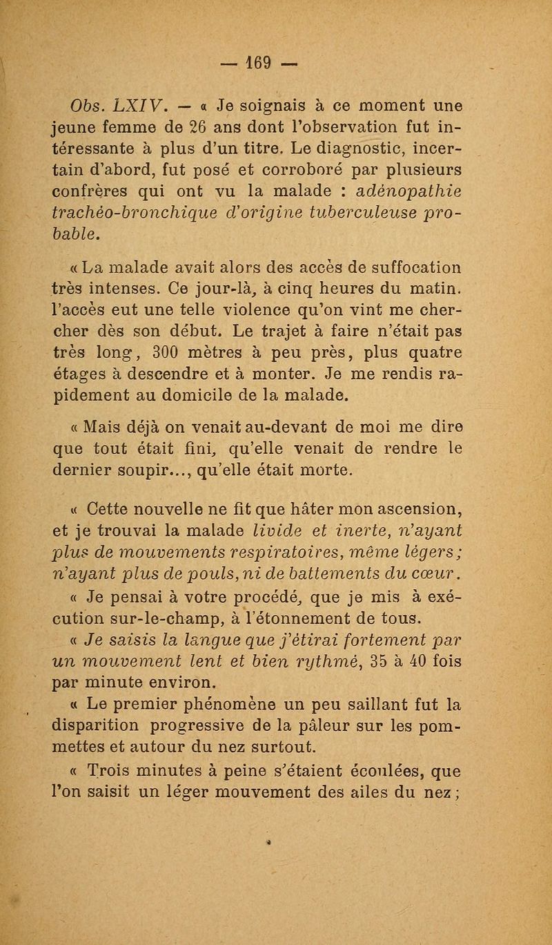 06s. LXIV. — a Je soignais à ce moment une jeune femme de 26 ans dont l'observation fut in- téressante à plus d'un titre. Le diagnostic, incer- tain d'abord, fut posé et corroboré par plusieurs confrères qui ont vu la malade : adénopathie trachèo-bronchique d'origine tuberculeuse pro- bable. « La malade avait alors des accès de suffocation très intenses. Ce jour-là_, à cinq heures du matin, l'accès eut une telle violence qu'on vint me cher- cher dès son début. Le trajet à faire n'était pas très long, 300 mètres à peu près, plus quatre étages à descendre et à monter. Je me rendis ra- pidement au domicile de la malade. « Mais déjà on venait au-devant de moi me dire que tout était fini, qu'elle venait de rendre le dernier soupir..., qu'elle était morte. « Cette nouvelle ne fit que hâter mon ascension, et je trouvai la malade livide et inerte, n'ayant plus de mouvements respiratoires, même légers; n'ayant plus de pouls, ni de battements du cœur. « Je pensai à votre procédé^ que je mis à exé- cution sur-le-champ, à l'étonnement de tous. « Je saisis la langue que f étirai fortement par un mouvement lent et bien rythmé^ 35 à 40 fois par minute environ. « Le premier phénomène un peu saillant fut la disparition progressive de la pâleur sur les pom- mettes et autour du nez surtout. « Trois minutes à peine s'étaient écoulées, que Ton saisit un léger mouvement des ailes du nez ;